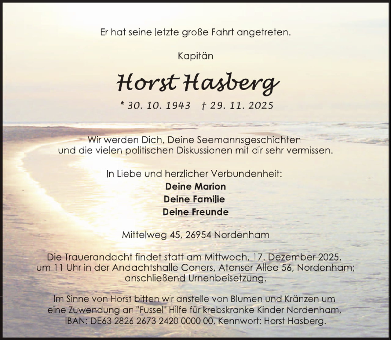 <p>Er hat seine letzte große Fahrt angetreten.<br />Kapitän</p>
<p>* 30. 10. 1943</p>
<p>† 29. 11. 2025</p>
<p>Wir werden Dich, Deine Seemannsgeschichten<br />und die vielen politischen Diskussionen mit dir sehr vermissen.<br />In Liebe und herzlicher Verbundenheit:<br />Deine Marion<br />Deine Familie<br />Deine Freunde<br />Mittelweg 45, 26954 Nordenham<br />Die Trauerandacht findet statt am Mittwoch, 17. Dezember 2025,<br />um 11 Uhr in der Andachtshalle Coners, Atenser Allee 56, Nordenham;<br />anschließend Urnenbeisetzung.<br />Im Sinne von Horstt bitten wiir ansttellle von Blumen und<br />d Krä<br />änzen um<br />eine Zuwendung an "Fussel" Hilfe für krebskranke Kinder Nordenham,<br />IBAN: DE63 2873 2420, Kennwort: Horst Hasberg.</p>