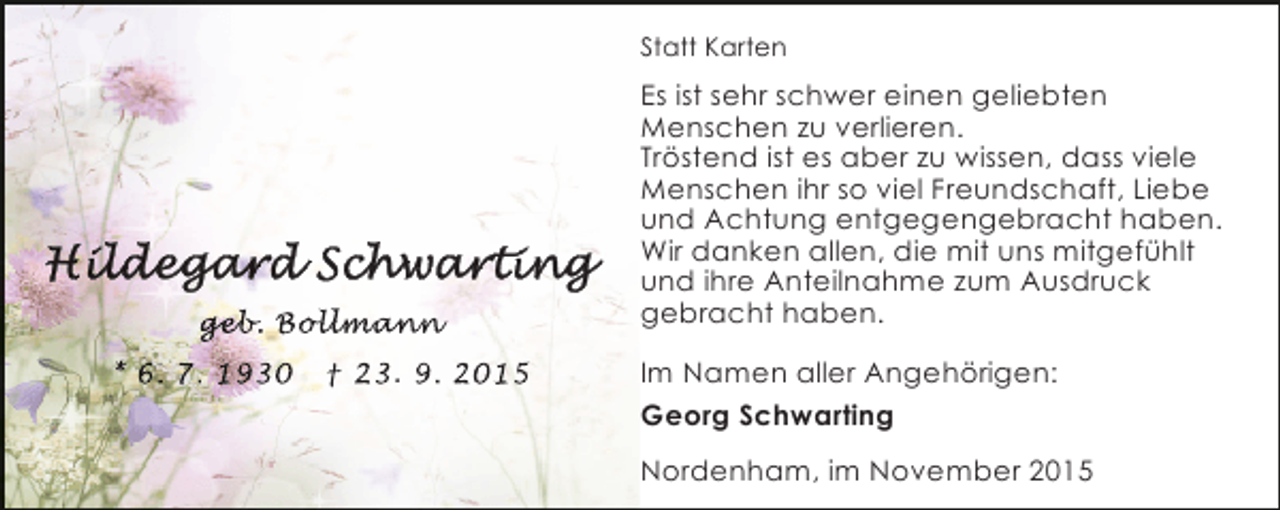 <p>Statt Karten</p><p>geb Bol mann<br />eb<br />b.<br />an<br />nn<br />* 6. 7. 1930</p><p>† 23. 9. 2015</p><p>Es ist sehr schwer einen geliebten<br />Menschen zu verlieren.<br />Tröstend ist es aber zu wissen, dass viele<br />Menschen ihr so viel Freundschaft, Liebe<br />und Achtung entgegengebracht haben.<br />Wir danken allen, die mit uns mitgefühlt<br />und ihre Anteilnahme zum Ausdruck<br />gebracht haben.<br />Im Namen aller Angehörigen:<br />Georg Schwarting<br />Nordenham, im November 2015</p>