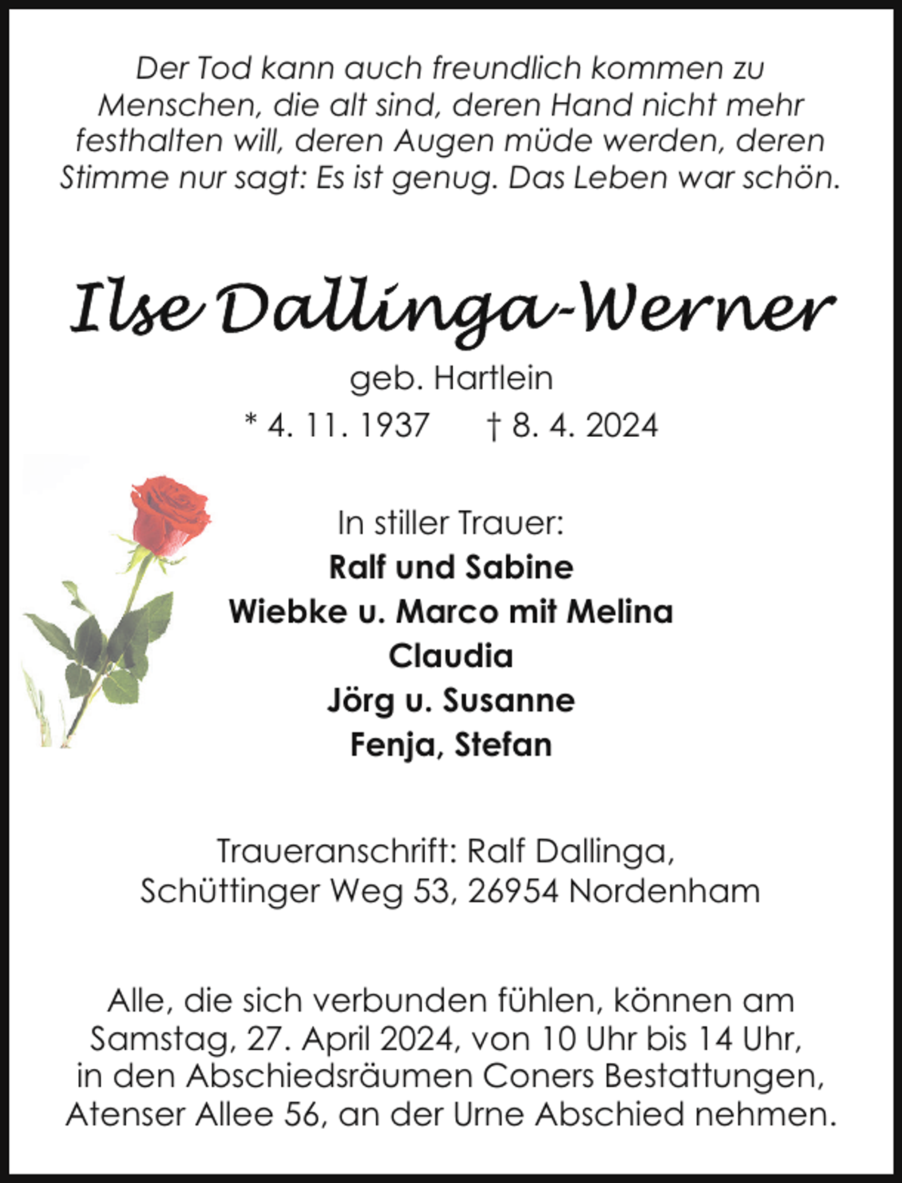 <p>Der Tod kann auch freundlich kommen zu<br />Menschen, die alt sind, deren Hand nicht mehr<br />festhalten will, deren Augen müde werden, deren<br />Stimme nur sagt: Es ist genug. Das Leben war schön.</p><p>geb. Hartlein<br />* 4. 11. 1937<br />† 8. 4. 2024<br />In stiller Trauer:<br />Ralf und Sabine<br />Wiebke u. Marco mit Melina<br />Claudia<br />Jörg u. Susanne<br />Fenja, Stefan<br />Traueranschrift: Ralf Dallinga,<br />Schüttinger Weg 53, 26954 Nordenham<br />Alle, die sich verbunden fühlen, können am<br />Samstag, 27. April 2024, von 10 Uhr bis 14 Uhr,<br />in den Abschiedsräumen Coners Bestattungen,<br />Atenser Allee 56, an der Urne Abschied nehmen.</p>