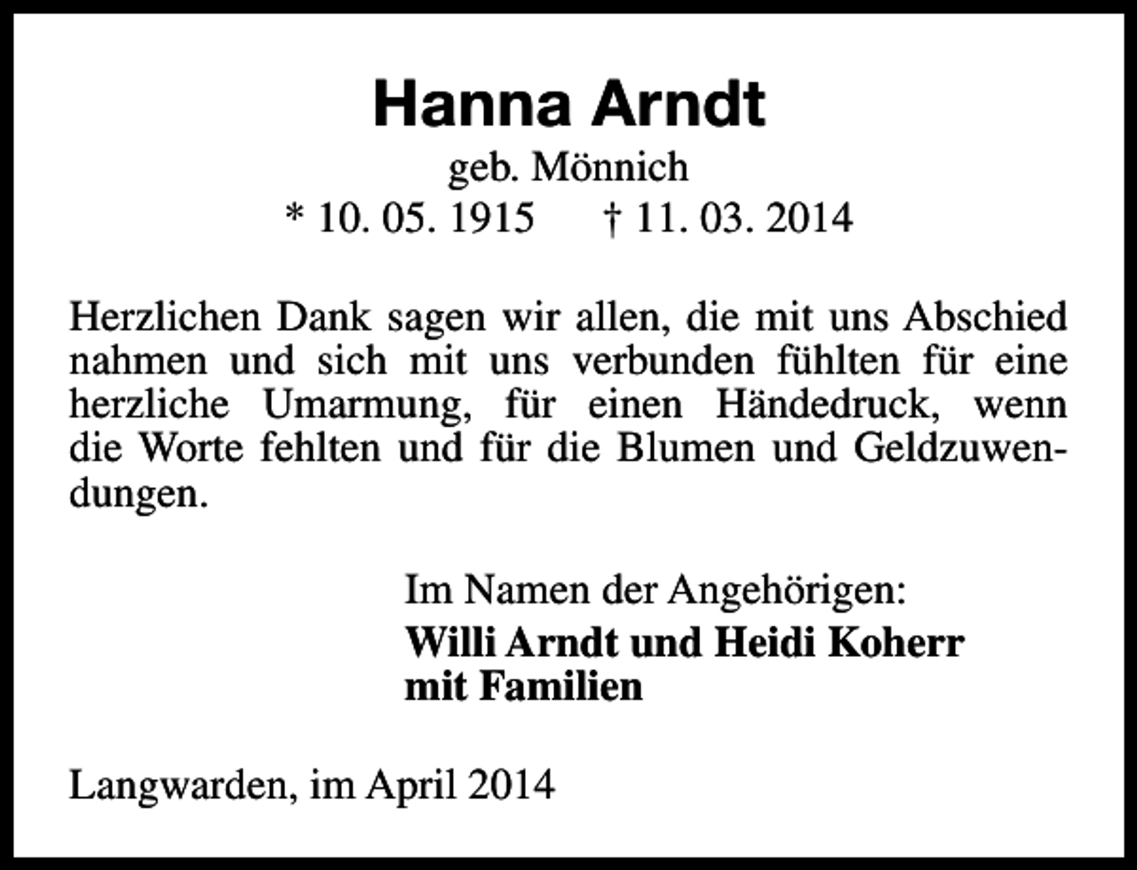<p>Hanna Arndt</p><p>geb. Mönnich<br />* 10. 05. 1915<br />† 11. 03. 2014<br />Herzlichen Dank sagen wir allen, die mit uns Abschied<br />nahmen und sich mit uns verbunden fühlten für eine<br />herzliche Umarmung, für einen Händedruck, wenn<br />die Worte fehlten und für die Blumen und Geldzuwendungen.<br />Im Namen der Angehörigen:<br />Willi Arndt und Heidi Koherr<br />mit Familien<br />Langwarden, im April 2014</p>