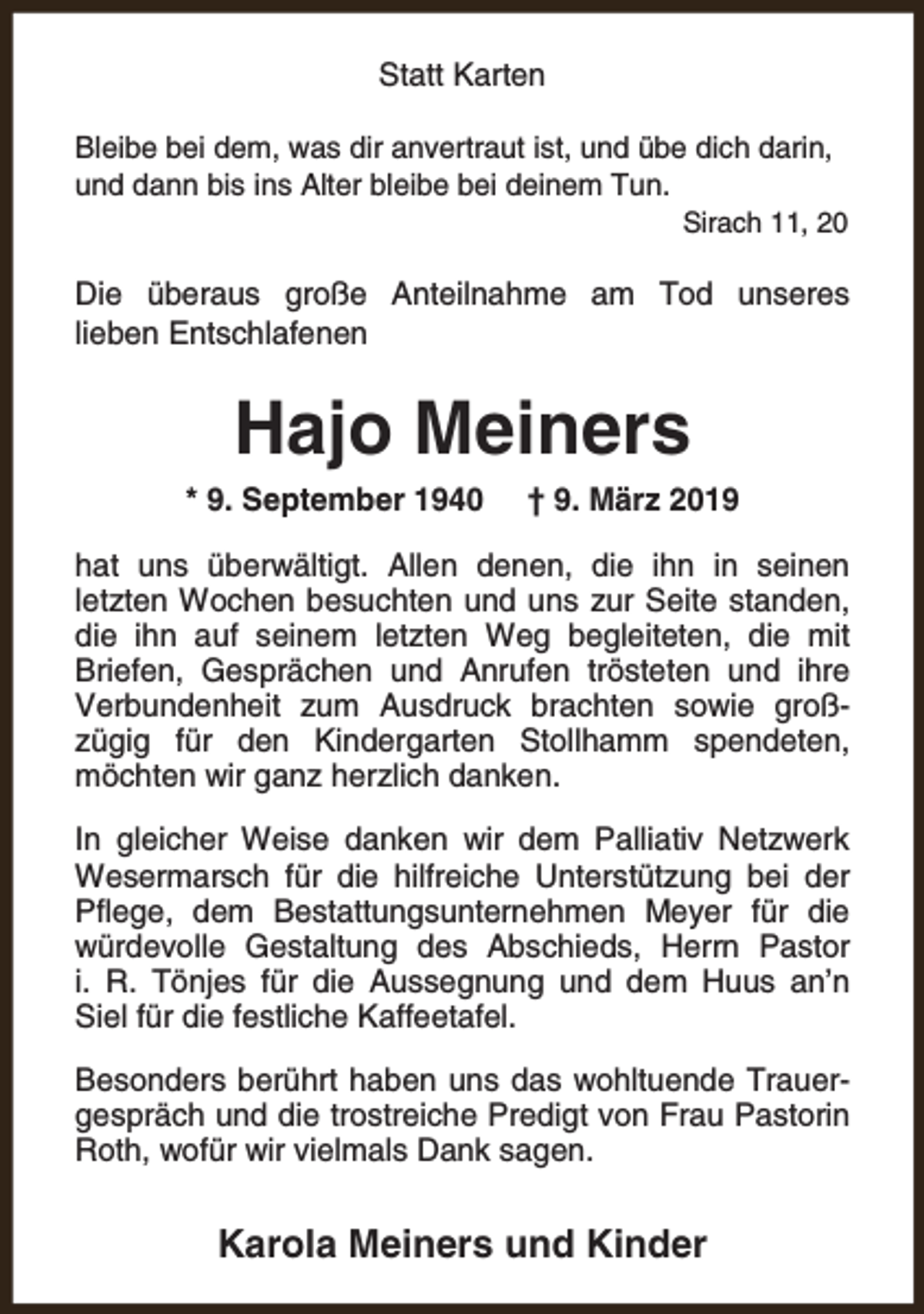 <p>Statt Karten<br />Bleibe bei dem, was dir anvertraut ist, und übe dich darin,<br />und dann bis ins Alter bleibe bei deinem Tun.</p><p>Sirach 11, 20</p><p>Die überaus große Anteilnahme am Tod unseres<br />lieben Entschlafenen</p><p>Hajo Meiners<br />* 9. September 1940</p><p>† 9. März 2019</p><p>hat uns überwältigt. Allen denen, die ihn in seinen<br />letzten Wochen besuchten und uns zur Seite standen,<br />die ihn auf seinem letzten Weg begleiteten, die mit<br />Briefen, Gesprächen und Anrufen trösteten und ihre<br />Verbundenheit zum Ausdruck brachten sowie großzügig für den Kindergarten Stollhamm spendeten,<br />möchten wir ganz herzlich danken.<br />In gleicher Weise danken wir dem Palliativ Netzwerk<br />Wesermarsch für die hilfreiche Unterstützung bei der<br />Pflege, dem Bestattungsunternehmen Meyer für die<br />würdevolle Gestaltung des Abschieds, Herrn Pastor<br />i. R. Tönjes für die Aussegnung und dem Huus an’n<br />Siel für die festliche Kaffeetafel.<br />Besonders berührt haben uns das wohltuende Trauergespräch und die trostreiche Predigt von Frau Pastorin<br />Roth, wofür wir vielmals Dank sagen.</p><p>Karola Meiners und Kinder</p>