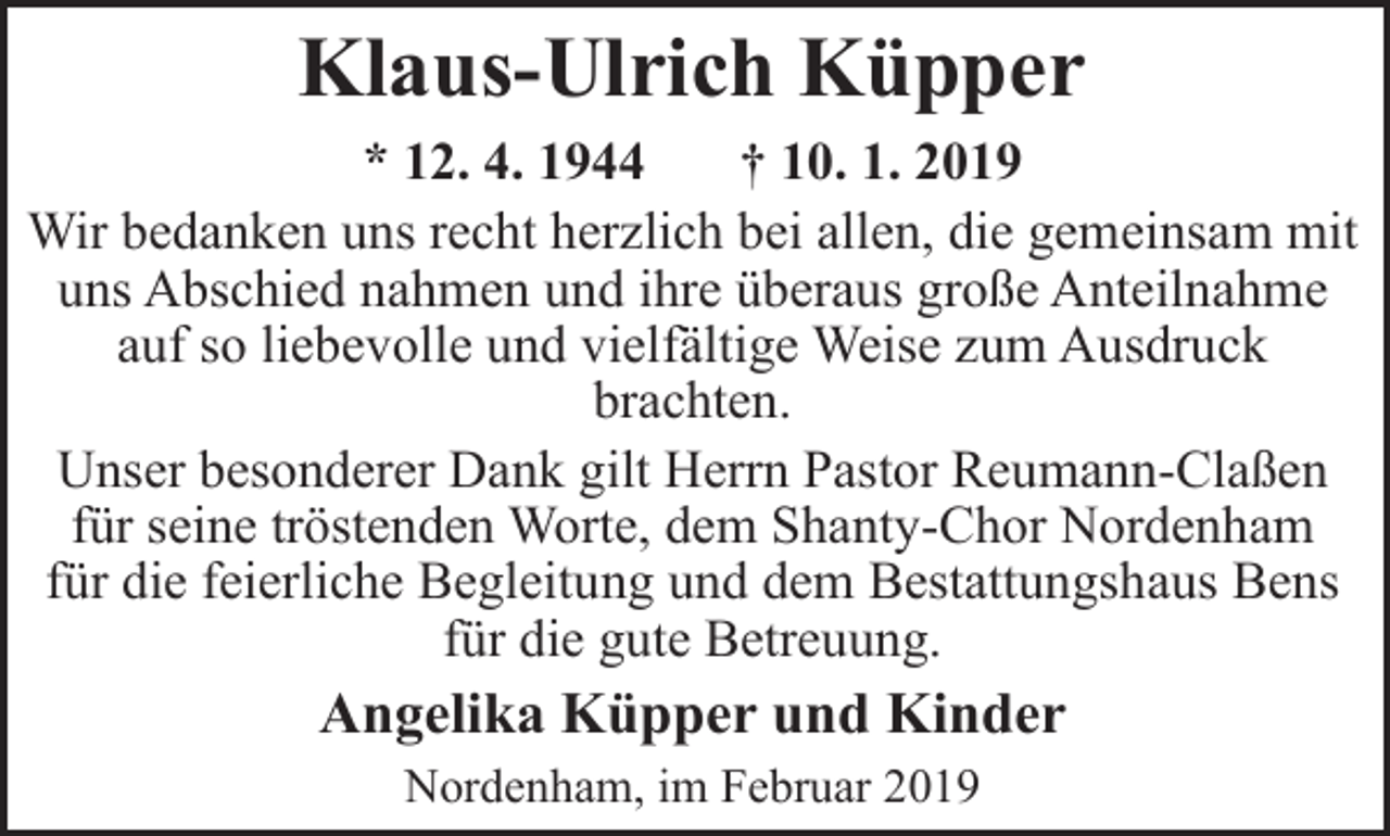 <p>Klaus-Ulrich Küpper<br />* 12. 4. 1944<br />† 10. 1. 2019<br />Wir bedanken uns recht herzlich bei allen, die gemeinsam mit<br />uns Abschied nahmen und ihre überaus große Anteilnahme<br />auf so liebevolle und vielfältige Weise zum Ausdruck<br />brachten.<br />Unser besonderer Dank gilt Herrn Pastor Reumann-Claßen<br />für seine tröstenden Worte, dem Shanty-Chor Nordenham<br />für die feierliche Begleitung und dem Bestattungshaus Bens<br />für die gute Betreuung.</p><p>Angelika Küpper und Kinder<br />Nordenham, im Februar 2019</p>