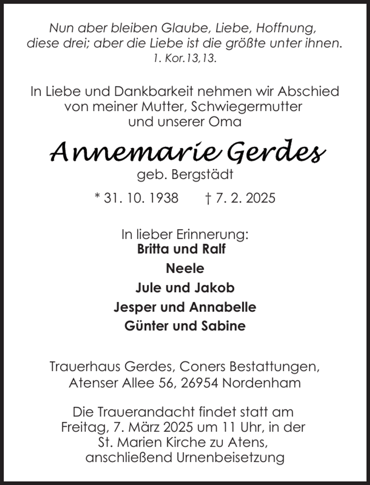 <p>Nun aber bleiben Glaube, Liebe, Hoffnung,<br />diese drei; aber die Liebe ist die größte unter ihnen.<br />1. Kor.13,13.</p>
<p>In Liebe und Dankbarkeit nehmen wir Abschied<br />von meiner Mutter, Schwiegermutter<br />und unserer Oma</p>
<p>geb. Bergstädt<br />* 31. 10. 1938</p>
<p>† 7. 2. 2025</p>
<p>In lieber Erinnerung:<br />Britta und Ralf<br />Neele<br />Jule und Jakob<br />Jesper und Annabelle<br />Günter und Sabine<br />Trauerhaus Gerdes, Coners Bestattungen,<br />Atenser Allee 56, 26954 Nordenham<br />Die Trauerandacht findet statt am<br />Freitag, 7. März 2025 um 11 Uhr, in der<br />St. Marien Kirche zu Atens,<br />anschließend Urnenbeisetzung</p>