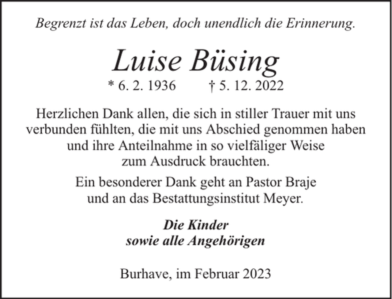 <p>Begrenzt ist das Leben, doch unendlich die Erinnerung.</p><p>Luise Büsing</p><p>* 6. 2. 1936</p><p>† 5. 12. 2022</p><p>Herzlichen Dank allen, die sich in stiller Trauer mit uns<br />verbunden fühlten, die mit uns Abschied genommen haben<br />und ihre Anteilnahme in so vielfäliger Weise<br />zum Ausdruck brauchten.<br />Ein besonderer Dank geht an Pastor Braje<br />und an das Bestattungsinstitut Meyer.<br />Die Kinder<br />sowie alle Angehörigen<br />Burhave, im Februar 2023</p>