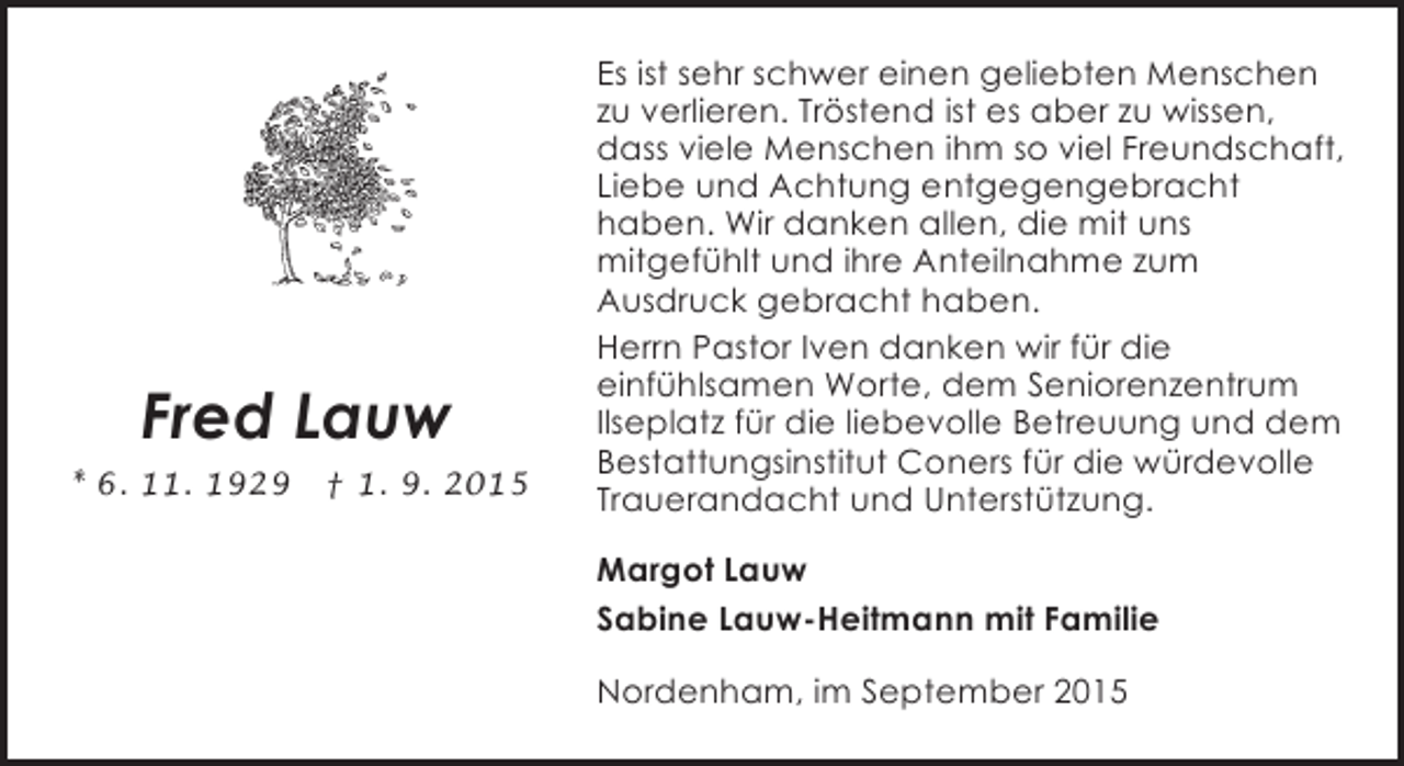 <p>Fred Lauw<br />* 6. 11. 1929</p><p>† 1. 9. 2015</p><p>Es ist sehr schwer einen geliebten Menschen<br />zu verlieren. Tröstend ist es aber zu wissen,<br />dass viele Menschen ihm so viel Freundschaft,<br />Liebe und Achtung entgegengebracht<br />haben. Wir danken allen, die mit uns<br />mitgefühlt und ihre Anteilnahme zum<br />Ausdruck gebracht haben.<br />Herrn Pastor Iven danken wir für die<br />einfühlsamen Worte, dem Seniorenzentrum<br />Ilseplatz für die liebevolle Betreuung und dem<br />Bestattungsinstitut Coners für die würdevolle<br />Trauerandacht und Unterstützung.<br />Margot Lauw<br />Sabine Lauw-Heitmann mit Familie<br />Nordenham, im September 2015</p>