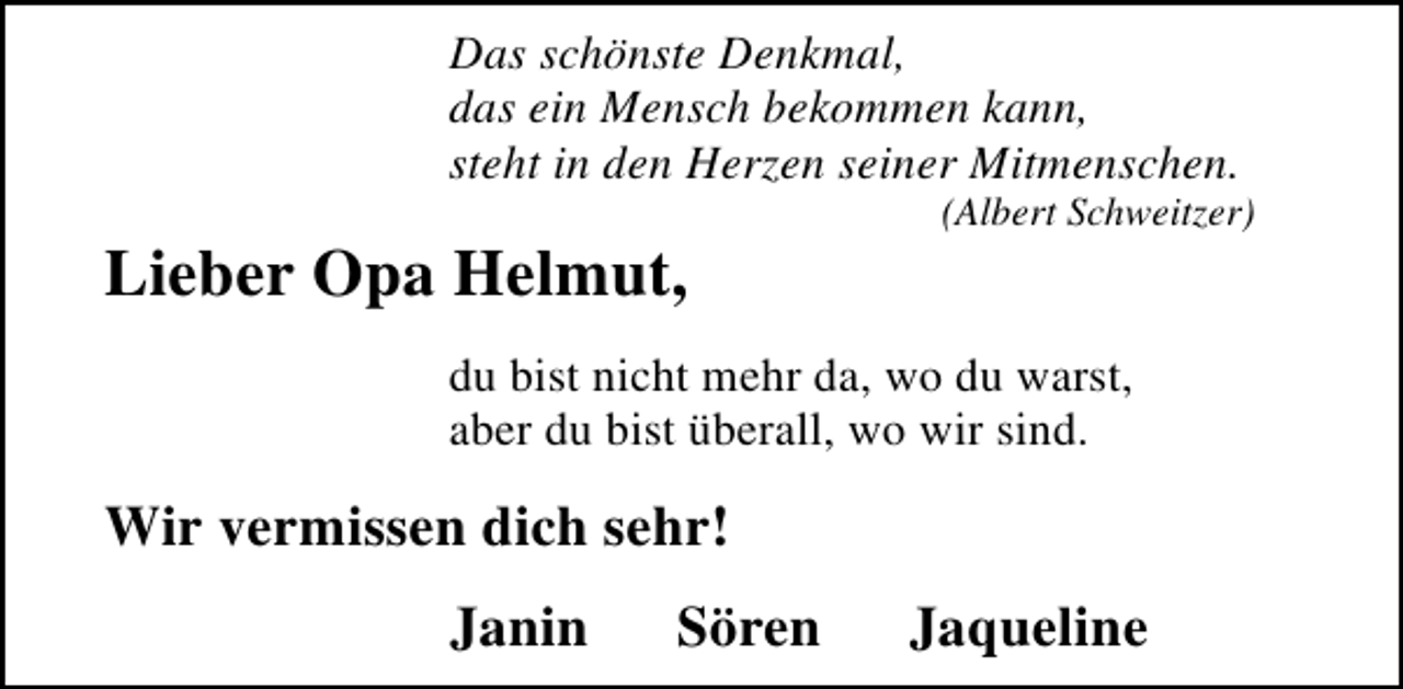 <p>Das schönste Denkmal,<br />das ein Mensch bekommen kann,<br />steht in den Herzen seiner Mitmenschen.</p><p>Lieber Opa Helmut,</p><p>(Albert Schweitzer)</p><p>du bist nicht mehr da, wo du warst,<br />aber du bist überall, wo wir sind.</p><p>Wir vermissen dich sehr!<br />Janin</p><p>Sören</p><p>Jaqueline</p>