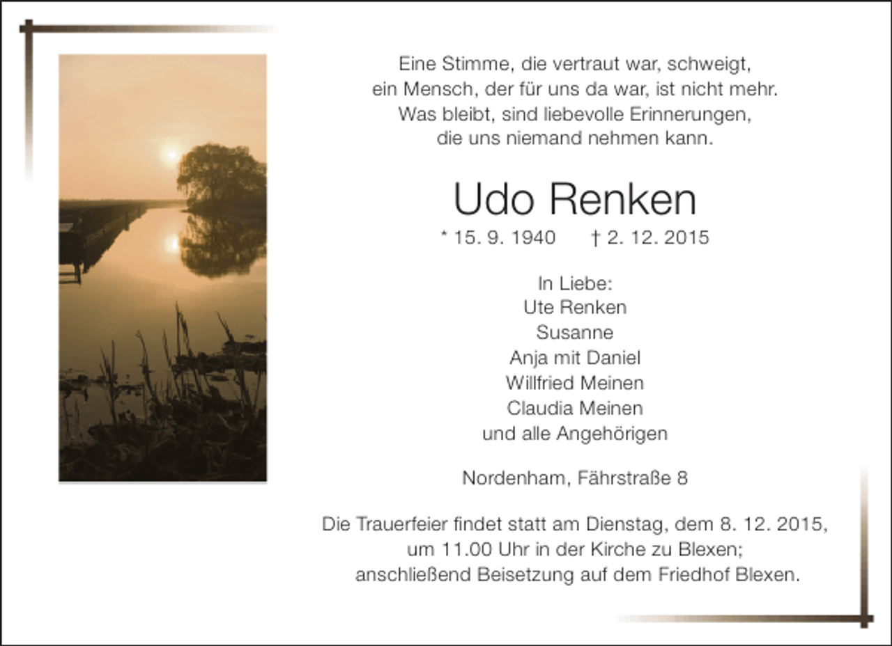 <p>Eine Stimme, die vertraut war, schweigt,<br />ein Mensch, der für uns da war, ist nicht mehr.<br />Was bleibt, sind liebevolle Erinnerungen,<br />die uns niemand nehmen kann.</p><p>Udo Renken</p><p>* 15. 9. 1940</p><p>† 2. 12. 2015</p><p>In Liebe:<br />Ute Renken<br />Susanne<br />Anja mit Daniel<br />Willfried Meinen<br />Claudia Meinen<br />und alle Angehörigen<br />Nordenham, Fährstraße 8<br />Die Trauerfeier findet statt am Dienstag, dem 8. 12. 2015,<br />um 11.00 Uhr in der Kirche zu Blexen;<br />anschließend Beisetzung auf dem Friedhof Blexen.</p>
