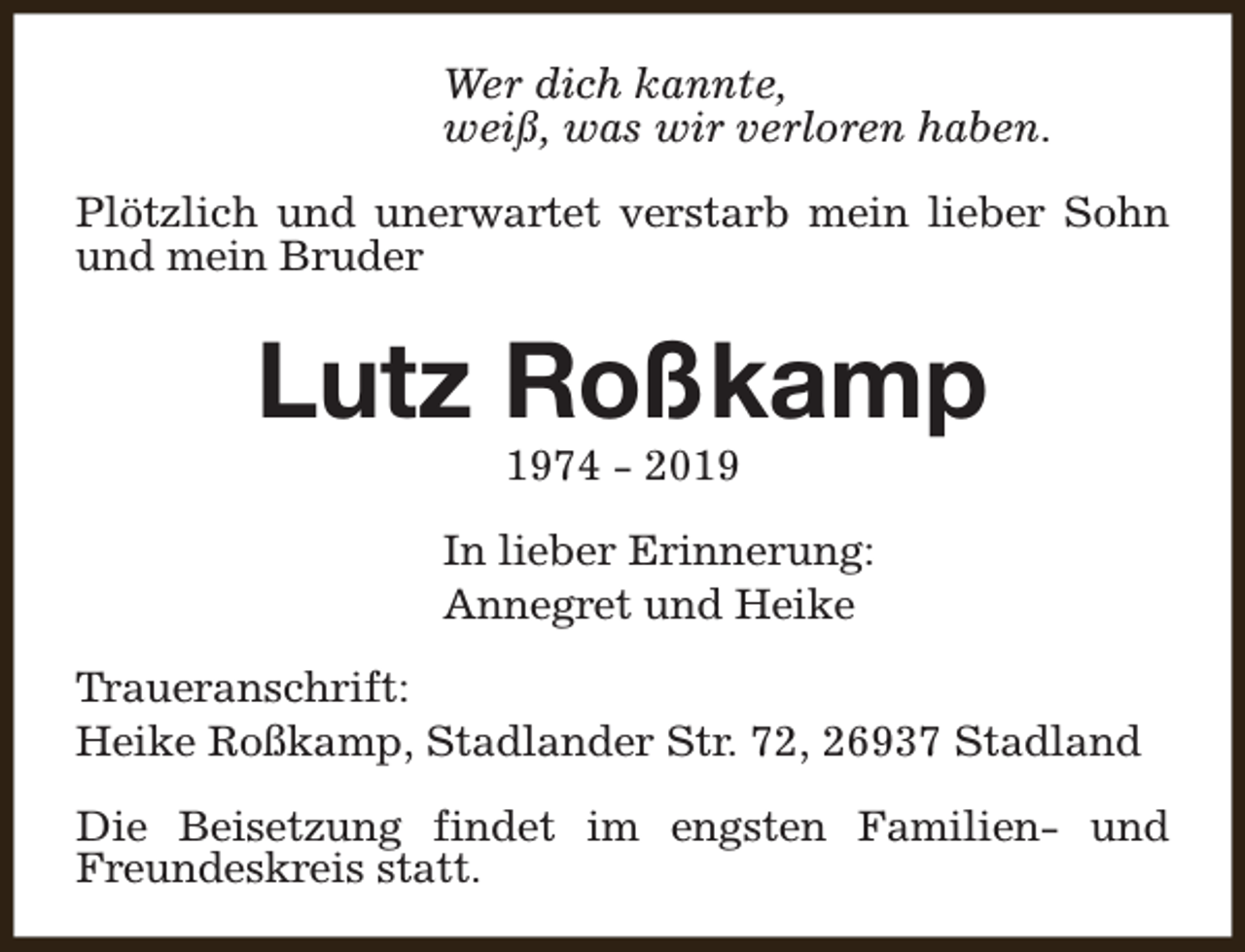 <p>Wer dich kannte,<br />weiß, was wir verloren haben.<br />Plötzlich und unerwartet verstarb mein lieber Sohn<br />und mein Bruder</p><p>Lutz Roßkamp<br />1974 - 2019</p><p>In lieber Erinnerung:<br />Annegret und Heike<br />Traueranschrift:<br />Heike Roßkamp, Stadlander Str. 72, 26937 Stadland<br />Die Beisetzung findet im engsten Familien- und<br />Freundeskreis statt.</p>