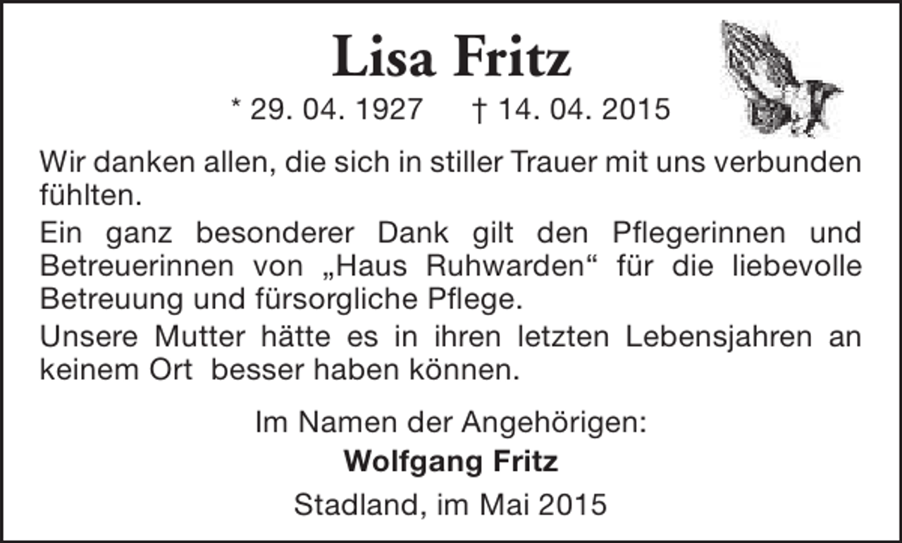 <p>Lisa Fritz</p><p>* 29. 04. 1927</p><p>† 14. 04. 2015</p><p>Wir danken allen, die sich in stiller Trauer mit uns verbunden<br />fühlten.<br />Ein ganz besonderer Dank gilt den Pflegerinnen und<br />Betreuerinnen von „Haus Ruhwarden“ für die liebevolle<br />Betreuung und fürsorgliche Pflege.<br />Unsere Mutter hätte es in ihren letzten Lebensjahren an<br />keinem Ort besser haben können.<br />Im Namen der Angehörigen:<br />Wolfgang Fritz<br />Stadland, im Mai 2015</p>