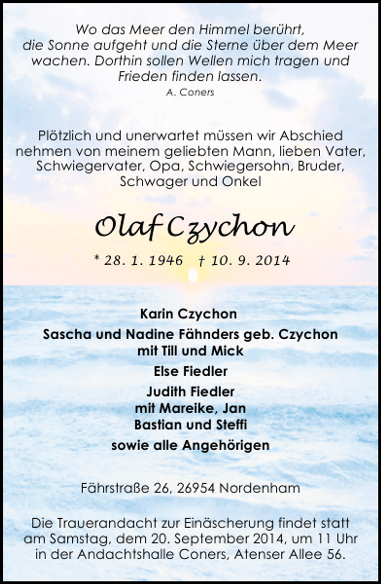 <p>Wo das Meer den Himmel berührt,<br />die Sonne aufgeht und die Sterne über dem Meer<br />wachen. Dorthin sollen Wellen mich tragen und<br />Frieden finden lassen.<br />A. Coners</p><p>Plötzlich und unerwartet müssen wir Abschied<br />nehmen von meinem geliebten Mann, lieben Vater,<br />Schwiegervater, Opa, Schwiegersohn, Bruder,<br />Schwager und Onkel</p><p>Olaf Czychon<br />* 28. 1. 1946</p><p>† 10. 9. 2014</p><p>Karin Czychon<br />Sascha und Nadine Fähnders geb. Czychon<br />mit Till und Mick<br />Else Fiedler<br />Judith Fiedler<br />mit Mareike, Jan<br />Bastian und Steffi<br />sowie alle Angehörigen<br />Fährstraße 26, 26954 Nordenham<br />Die Trauerandacht zur Einäscherung findet statt<br />am Samstag, dem 20. September 2014, um 11 Uhr<br />in der Andachtshalle Coners, Atenser Allee 56.</p>