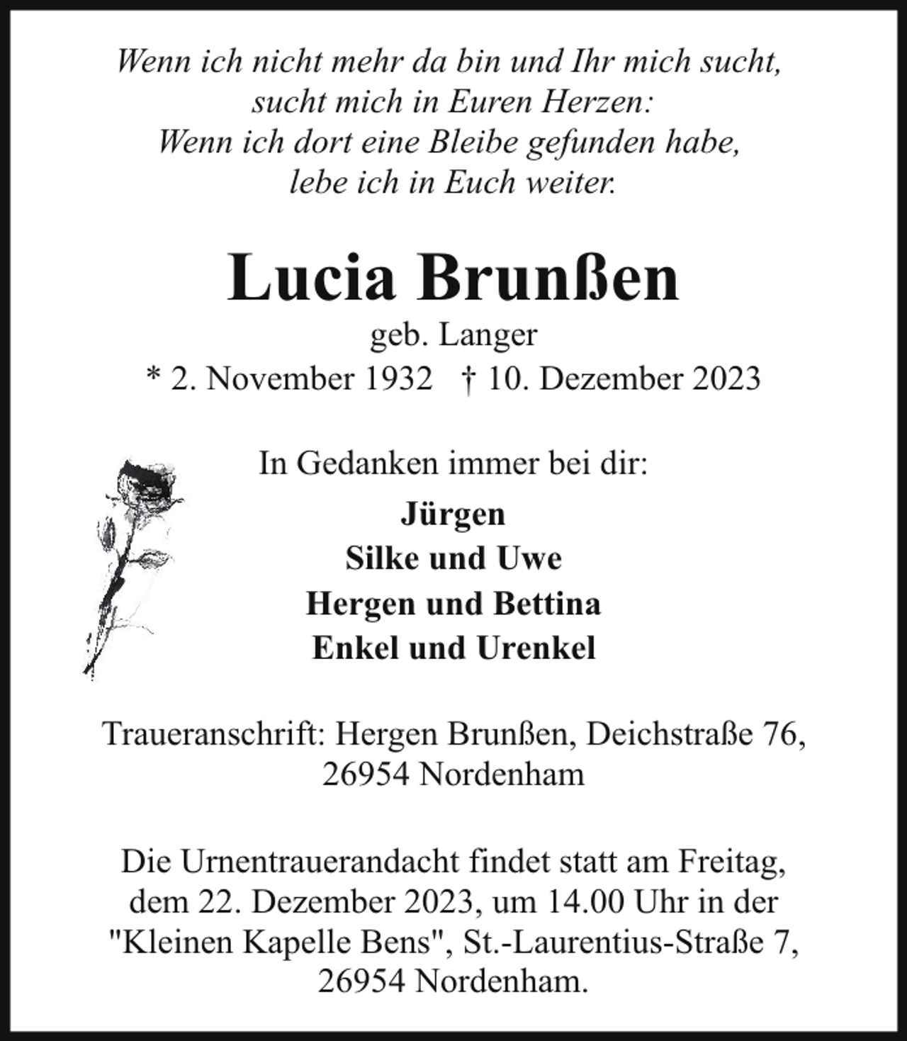<p>Wenn ich nicht mehr da bin und Ihr mich sucht,<br />sucht mich in Euren Herzen:<br />Wenn ich dort eine Bleibe gefunden habe,<br />lebe ich in Euch weiter.</p><p>Lucia Brunßen</p><p>geb. Langer<br />* 2. November 1932 † 10. Dezember 2023<br />In Gedanken immer bei dir:<br />Jürgen<br />Silke und Uwe<br />Hergen und Bettina<br />Enkel und Urenkel<br />Traueranschrift: Hergen Brunßen, Deichstraße 76,<br />26954 Nordenham<br />Die Urnentrauerandacht findet statt am Freitag,<br />dem 22. Dezember 2023, um 14.00 Uhr in der<br />"Kleinen Kapelle Bens", St.-Laurentius-Straße 7,<br />26954 Nordenham.</p>
