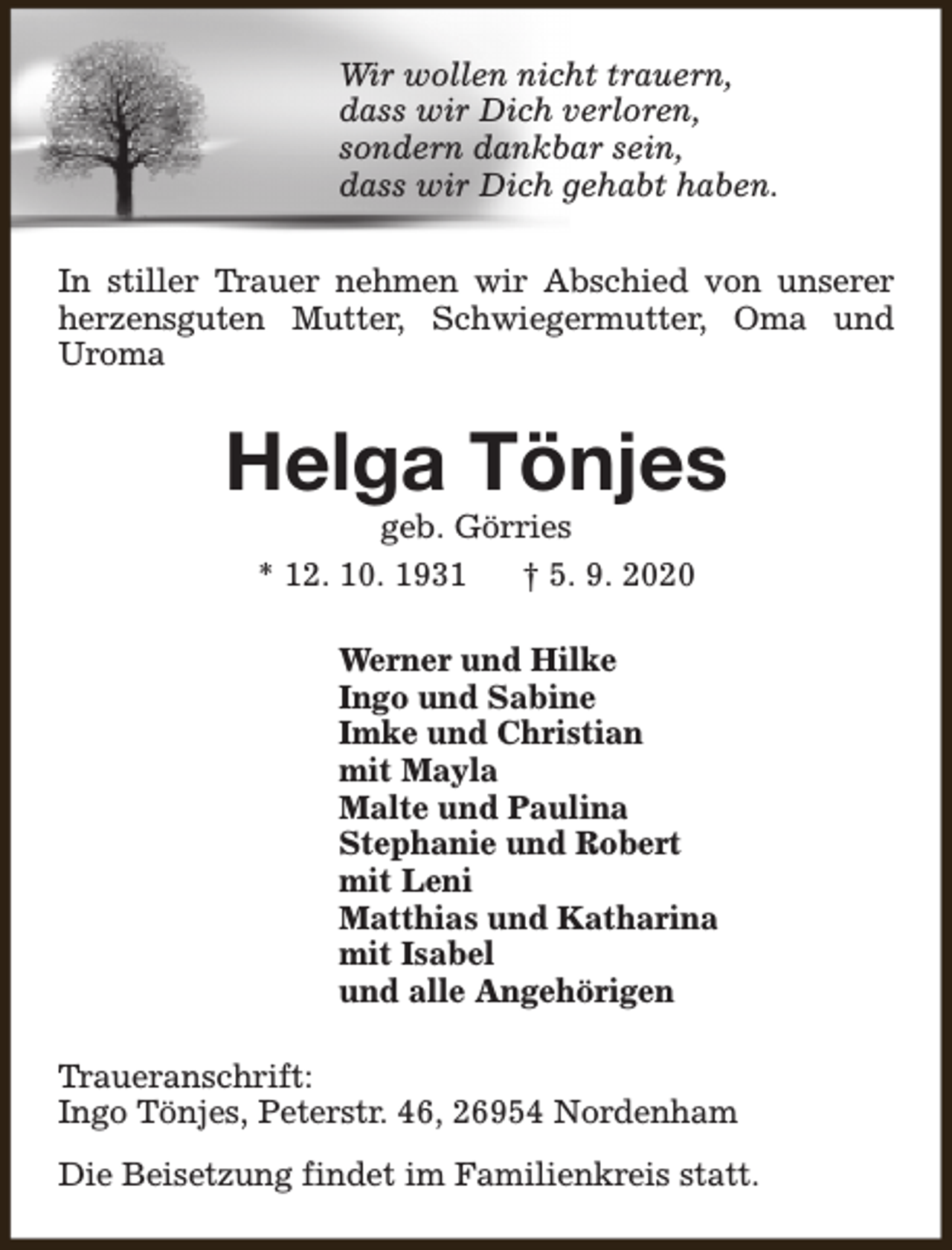 <p>Wir wollen nicht trauern,<br />dass wir Dich verloren,<br />sondern dankbar sein,<br />dass wir Dich gehabt haben.<br />In stiller Trauer nehmen wir Abschied von unserer<br />herzensguten Mutter, Schwiegermutter, Oma und<br />Uroma</p><p>Helga Tönjes<br />geb. Görries<br />* 12. 10. 1931<br />† 5. 9. 2020</p><p>Werner und Hilke<br />Ingo und Sabine<br />Imke und Christian<br />mit Mayla<br />Malte und Paulina<br />Stephanie und Robert<br />mit Leni<br />Matthias und Katharina<br />mit Isabel<br />und alle Angehörigen<br />Traueranschrift:<br />Ingo Tönjes, Peterstr. 46, 26954 Nordenham<br />Die Beisetzung findet im Familienkreis statt.</p>