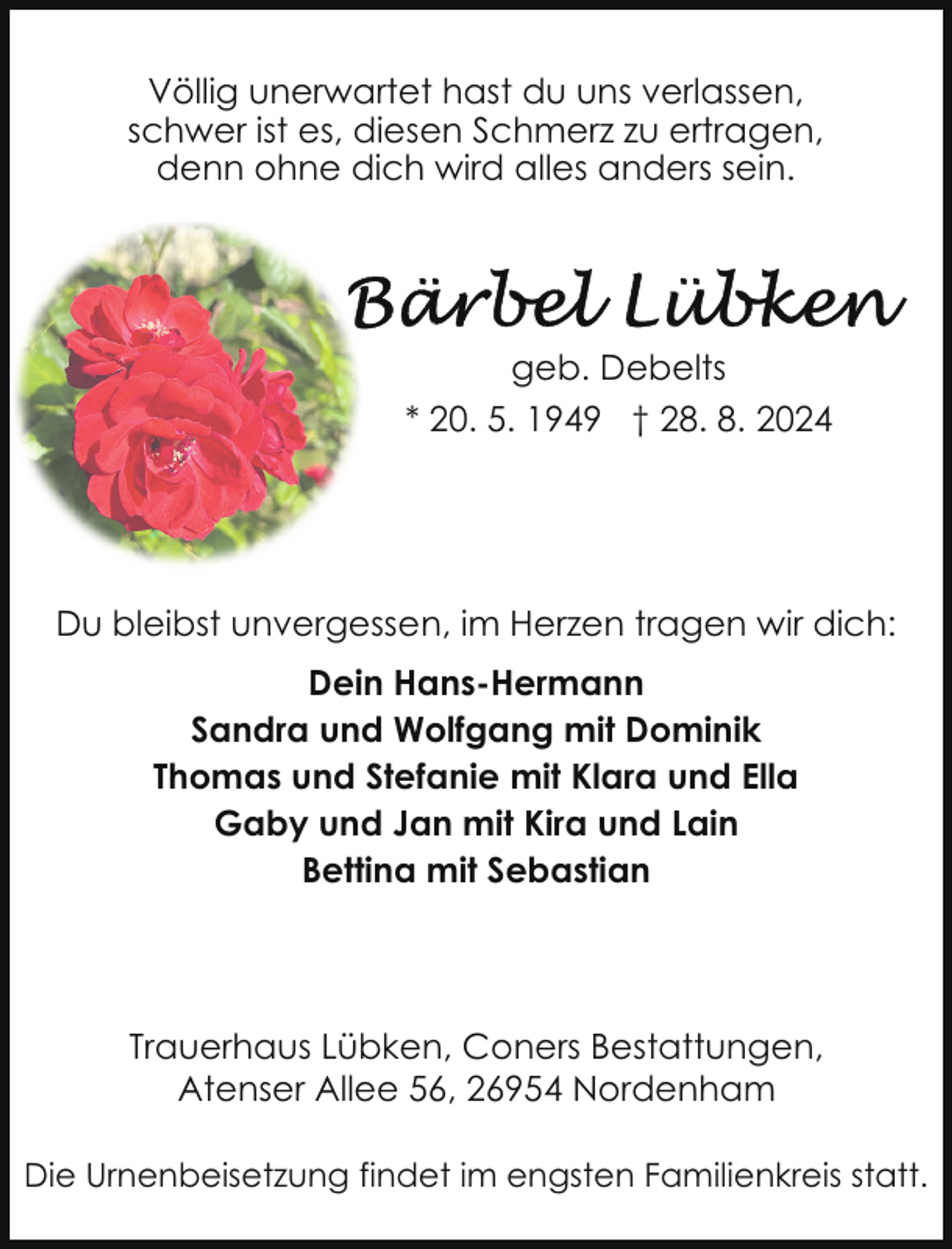 <p>Völlig unerwartet hast du uns verlassen,<br />schwer ist es, diesen Schmerz zu ertragen,<br />denn ohne dich wird alles anders sein.</p>
<p>geb. Debelts<br />* 20. 5. 1949 † 28. 8. 2024</p>
<p>Du bleibst unvergessen, im Herzen tragen wir dich:<br />Dein Hans-Hermann<br />Sandra und Wolfgang mit Dominik<br />Thomas und Stefanie mit Klara und Ella<br />Gaby und Jan mit Kira und Lain<br />Bettina mit Sebastian</p>
<p>Trauerhaus Lübken, Coners Bestattungen,<br />Atenser Allee 56, 26954 Nordenham<br />Die Urnenbeisetzung findet im engsten Familienkreis statt.</p>