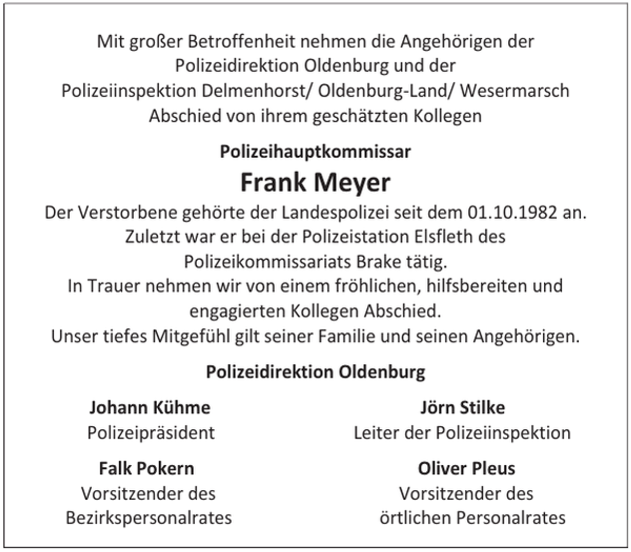 <p>Mit großer Betroffenheit nehmen die Angehörigen der<br />Polizeidirektion Oldenburg und der<br />Polizeiinspektion Delmenhorst/ Oldenburg-Land/ Wesermarsch<br />Abschied von ihrem geschätzten Kollegen<br />Polizeihauptkommissar</p><p>Frank Meyer</p><p>Der Verstorbene gehörte der Landespolizei seit dem 01.10.1982 an.<br />Zuletzt war er bei der Polizeistation Elsfleth des<br />Polizeikommissariats Brake tätig.<br />In Trauer nehmen wir von einem fröhlichen, hilfsbereiten und<br />engagierten Kollegen Abschied.<br />Unser tiefes Mitgefühl gilt seiner Familie und seinen Angehörigen.<br />Polizeidirektion Oldenburg<br />Johann Kühme<br />Polizeipräsident<br />Falk Pokern<br />Vorsitzender des<br />Bezirkspersonalrates</p><p>Jörn Stilke<br />Leiter der Polizeiinspektion<br />Oliver Pleus<br />Vorsitzender des<br />örtlichen Personalrates</p>