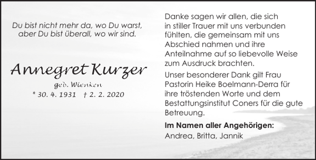 <p>Du bist nicht mehr da, wo Du warst,<br />aber Du bist überall, wo wir sind.</p><p>nn<br />negre<br />ett Kur<br />urz<br />ze<br />er<br />An<br />ge<br />g<br />eb. Wie<br />ienken<br />* 30. 4. 1931</p><p>† 2. 2. 2020</p><p>Danke sagen wir allen, die sich<br />in stiller Trauer mit uns verbunden<br />fühlten, die gemeinsam mit uns<br />Abschied nahmen und ihre<br />Anteilnahme auf so liebevolle Weise<br />zum Ausdruck brachten.<br />Unser besonderer Dank gilt Frau<br />Pastorin Heike Boelmann-Derra für<br />ihre tröstenden Worte und dem<br />Bestattungsinstitut Coners für die gute<br />Betreuung.<br />Im Namen aller Angehörigen:<br />Andrea, Britta, Jannik</p>