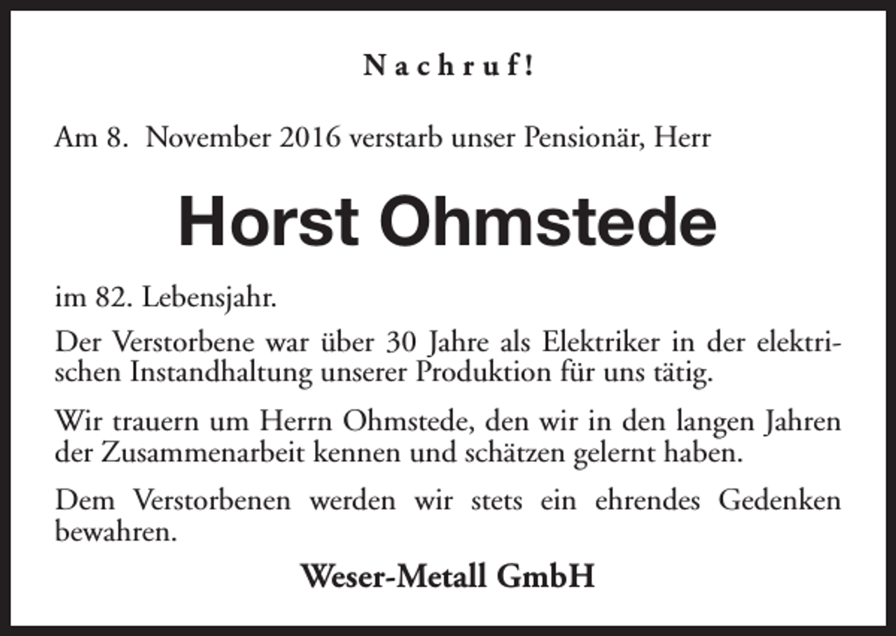 <p>Nachruf!<br />Am 8. November 2016 verstarb unser Pensionär, Herr</p><p>Horst Ohmstede<br />im 82. Lebensjahr.<br />Der Verstorbene war über 30 Jahre als Elektriker in der elektrischen Instandhaltung unserer Produktion für uns tätig.<br />Wir trauern um Herrn Ohmstede, den wir in den langen Jahren<br />der Zusammenarbeit kennen und schätzen gelernt haben.<br />Dem Verstorbenen werden wir stets ein ehrendes Gedenken<br />bewahren.</p><p>Weser-Metall GmbH</p>