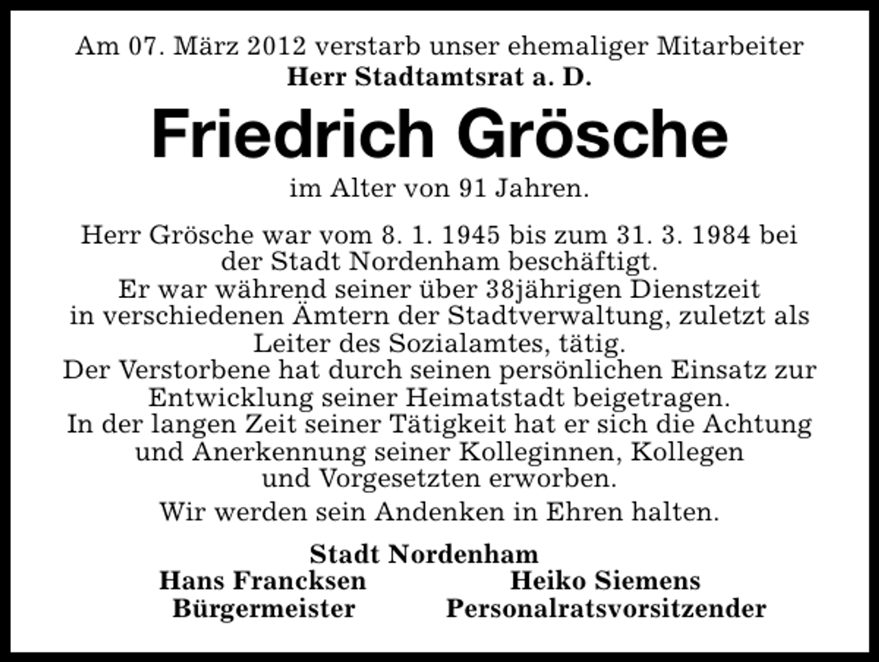<p>Am 07. März 2012 verstarb unser ehemaliger Mitarbeiter<br />Herr Stadtamtsrat a. D.</p>
<p>Friedrich Grösche<br />im Alter von 91 Jahren.</p>
<p>Herr Grösche war vom 8. 1. 1945 bis zum 31. 3. 1984 bei<br />der Stadt Nordenham beschäftigt.<br />Er war während seiner über 38jährigen Dienstzeit<br />in verschiedenen Ämtern der Stadtverwaltung, zuletzt als<br />Leiter des Sozialamtes, tätig.<br />Der Verstorbene hat durch seinen persönlichen Einsatz zur<br />Entwicklung seiner Heimatstadt beigetragen.<br />In der langen Zeit seiner Tätigkeit hat er sich die Achtung<br />und Anerkennung seiner Kolleginnen, Kollegen<br />und Vorgesetzten erworben.<br />Wir werden sein Andenken in Ehren halten.<br />Stadt Nordenham<br />Hans Francksen<br />Heiko Siemens<br />Bürgermeister<br />Personalratsvorsitzender</p>