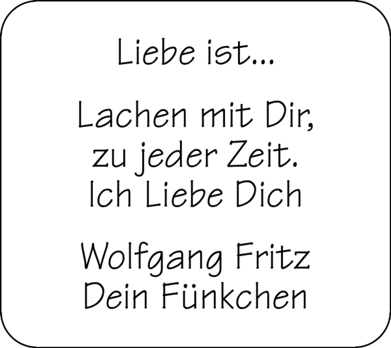 <p>Liebe ist...<br />Lachen mit Dir,<br />zu jeder Zeit.<br />Ich Liebe Dich<br />Wolfgang Fritz<br />Dein Fünkchen</p>