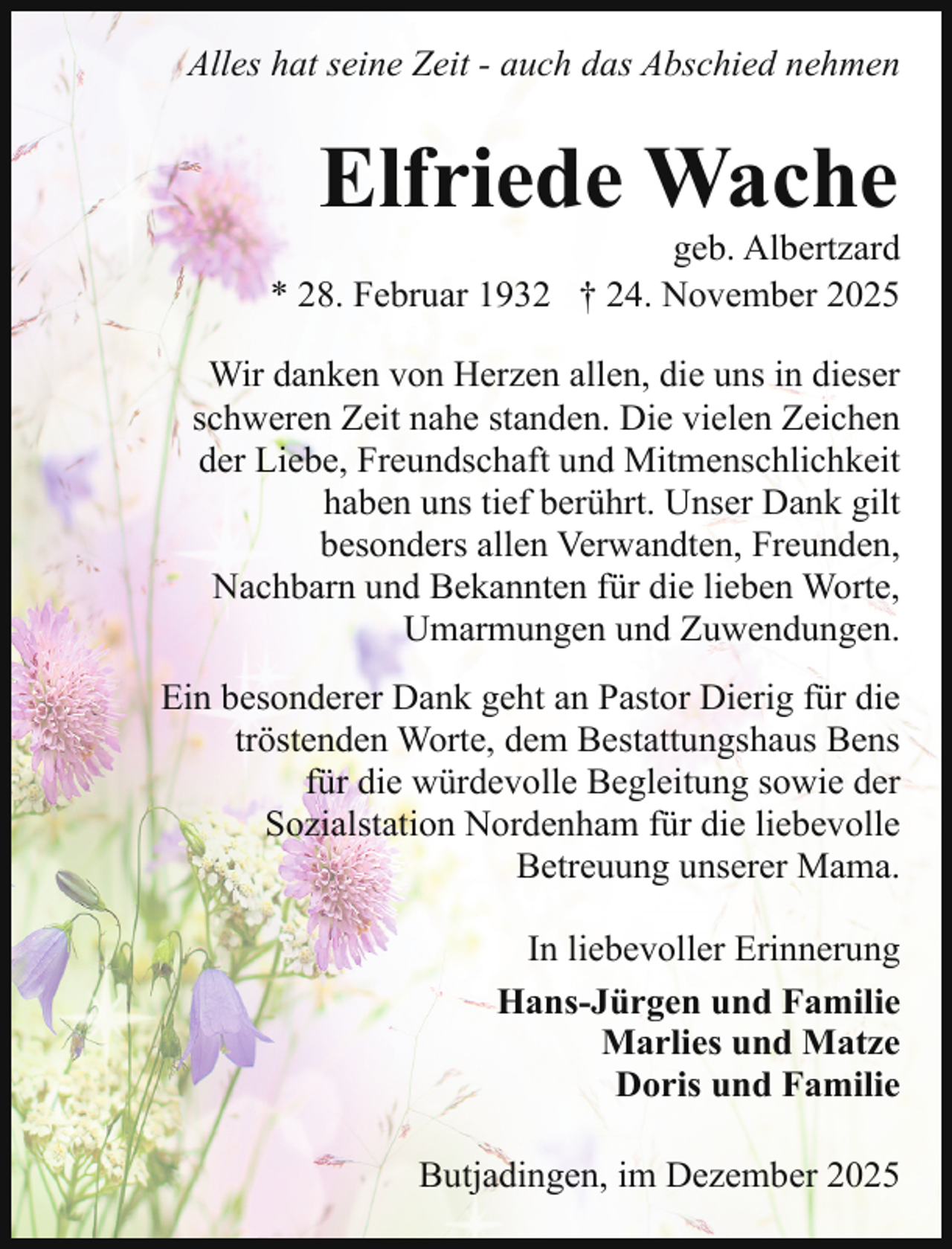 <p>Alles hat seine Zeit - auch das Abschied nehmen</p><p>Elfriede Wache</p><p>geb. Albertzard<br />* 28. Februar 1932 † 24. November 2025<br />Wir danken von Herzen allen, die uns in dieser<br />schweren Zeit nahe standen. Die vielen Zeichen<br />der Liebe, Freundschaft und Mitmenschlichkeit<br />haben uns tief berührt. Unser Dank gilt<br />besonders allen Verwandten, Freunden,<br />Nachbarn und Bekannten für die lieben Worte,<br />Umarmungen und Zuwendungen.<br />Ein besonderer Dank geht an Pastor Dierig für die<br />tröstenden Worte, dem Bestattungshaus Bens<br />für die würdevolle Begleitung sowie der<br />Sozialstation Nordenham für die liebevolle<br />Betreuung unserer Mama.<br />In liebevoller Erinnerung<br />Hans-Jürgen und Familie<br />Marlies und Matze<br />Doris und Familie<br />Butjadingen, im Dezember 2025</p>