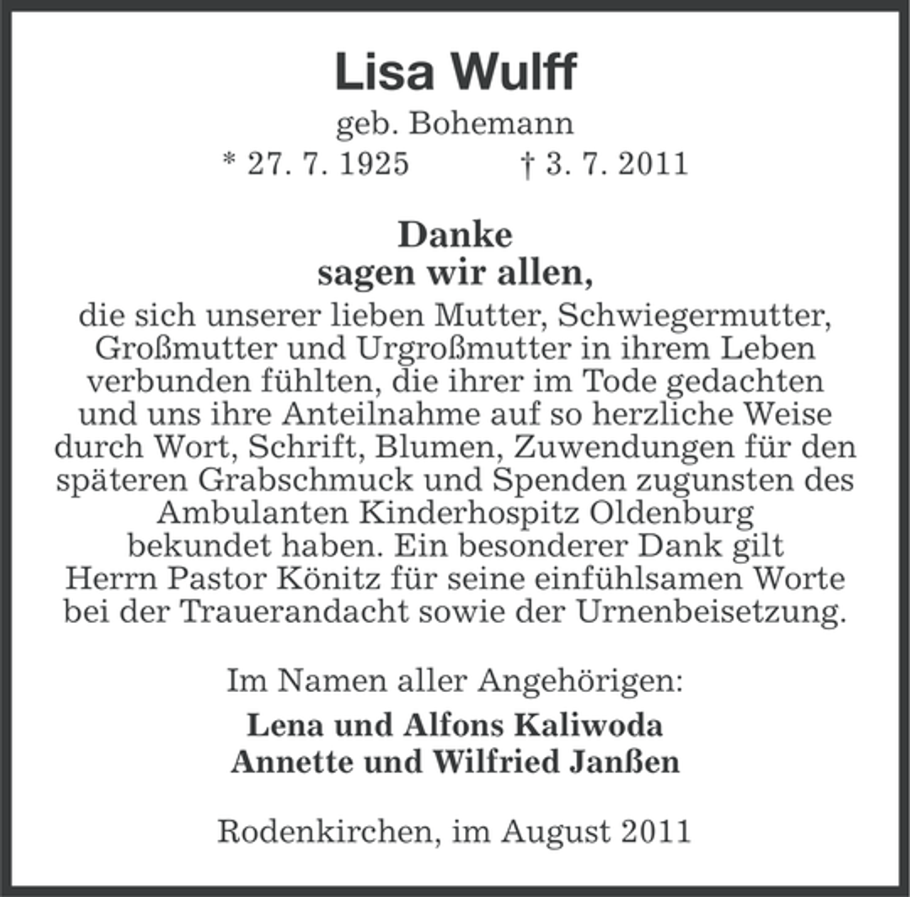 <p>Lisa Wulff<br />geb. Bohemann<br />* 27. 7. 1925<br />† 3. 7. 2011</p><p>Danke<br />sagen wir allen,<br />die sich unserer lieben Mutter, Schwiegermutter,<br />Großmutter und Urgroßmutter in ihrem Leben<br />verbunden fühlten, die ihrer im Tode gedachten<br />und uns ihre Anteilnahme auf so herzliche Weise<br />durch Wort, Schrift, Blumen, Zuwendungen für den<br />späteren Grabschmuck und Spenden zugunsten des<br />Ambulanten Kinderhospitz Oldenburg<br />bekundet haben. Ein besonderer Dank gilt<br />Herrn Pastor Könitz für seine einfühlsamen Worte<br />bei der Trauerandacht sowie der Urnenbeisetzung.<br />Im Namen aller Angehörigen:<br />Lena und Alfons Kaliwoda<br />Annette und Wilfried Janßen<br />Rodenkirchen, im August 2011</p>