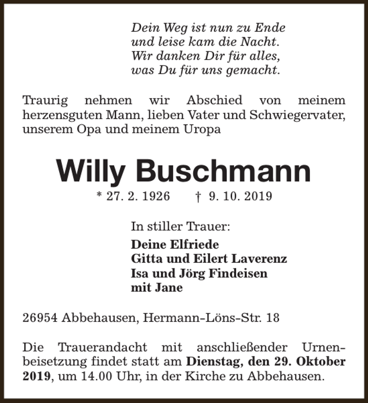 <p>Dein Weg ist nun zu Ende<br />und leise kam die Nacht.<br />Wir danken Dir für alles,<br />was Du für uns gemacht.<br />Traurig nehmen wir Abschied von meinem<br />herzensguten Mann, lieben Vater und Schwiegervater,<br />unserem Opa und meinem Uropa</p><p>Willy Buschmann<br />* 27. 2. 1926</p><p>† 9. 10. 2019</p><p>In stiller Trauer:<br />Deine Elfriede<br />Gitta und Eilert Laverenz<br />Isa und Jörg Findeisen<br />mit Jane<br />26954 Abbehausen, Hermann-Löns-Str. 18<br />Die Trauerandacht mit anschließender Urnenbeisetzung findet statt am Dienstag, den 29. Oktober<br />2019, um 14.00 Uhr, in der Kirche zu Abbehausen.</p>