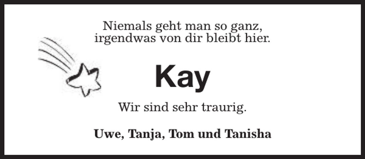 <p>Niemals geht man so ganz,<br />irgendwas von dir bleibt hier.</p><p>Kay<br />Wir sind sehr traurig.<br />Uwe, Tanja, Tom und Tanisha</p>