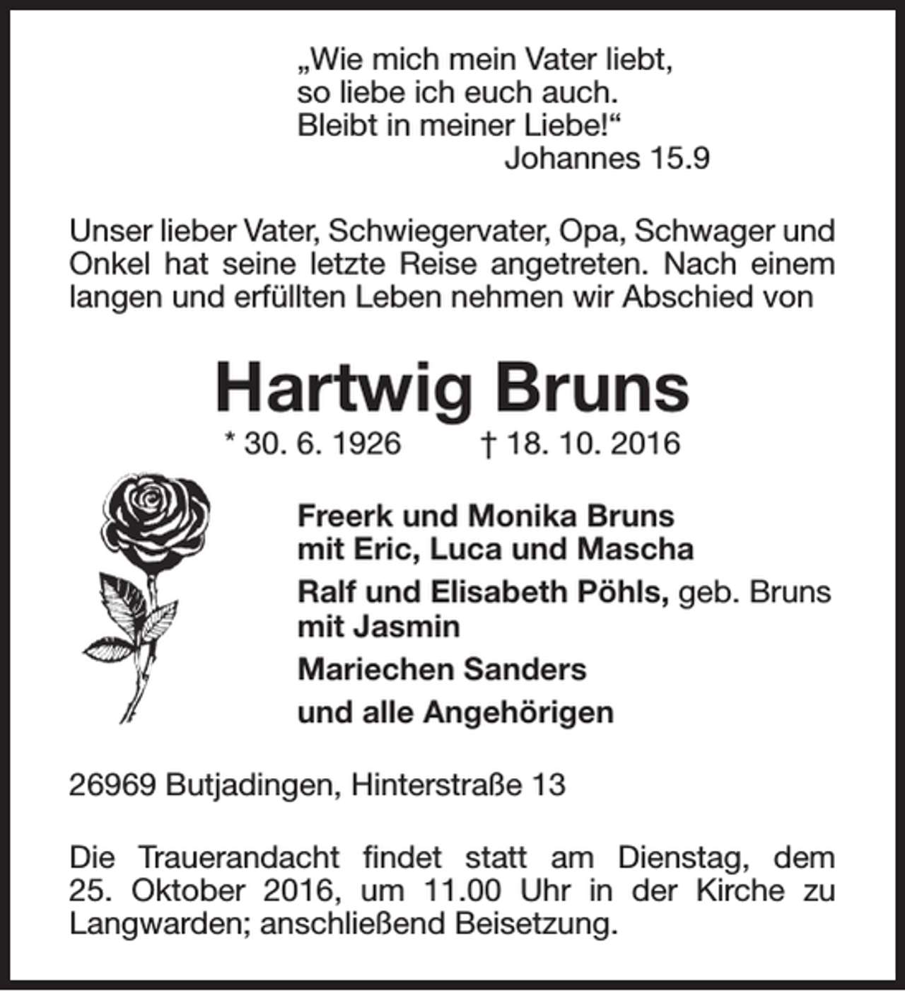 <p>„Wie mich mein Vater liebt,<br />so liebe ich euch auch.<br />Bleibt in meiner Liebe!“<br />Johannes 15.9<br />Unser lieber Vater, Schwiegervater, Opa, Schwager und<br />Onkel hat seine letzte Reise angetreten. Nach einem<br />langen und erfüllten Leben nehmen wir Abschied von</p><p>Hartwig Bruns<br />* 30. 6. 1926</p><p>† 18. 10. 2016</p><p>Freerk und Monika Bruns<br />mit Eric, Luca und Mascha<br />Ralf und Elisabeth Pöhls, geb. Bruns<br />mit Jasmin<br />Mariechen Sanders<br />und alle Angehörigen<br />26969 Butjadingen, Hinterstraße 13<br />Die Trauerandacht findet statt am Dienstag, dem<br />25. Oktober 2016, um 11.00 Uhr in der Kirche zu<br />Langwarden; anschließend Beisetzung.</p>