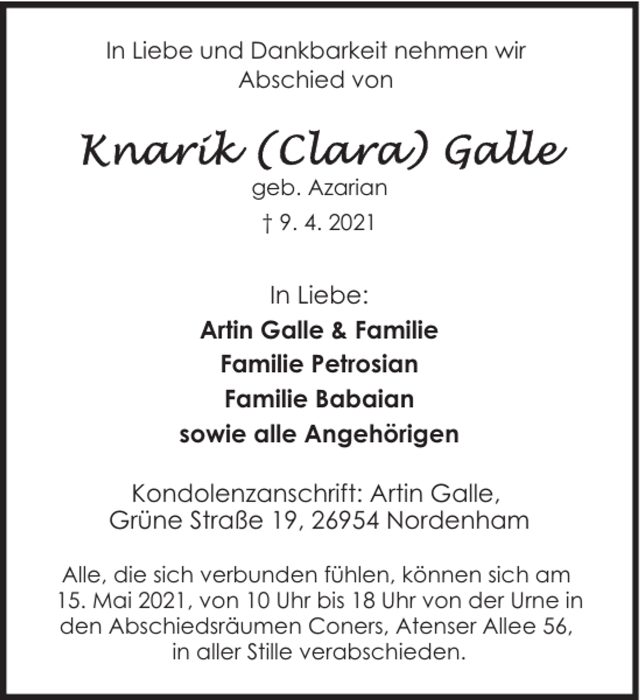 <p>In Liebe und Dankbarkeit nehmen wir<br />Abschied von</p><p>geb. Azarian<br />† 9. 4. 2021</p><p>In Liebe:<br />Artin Galle &amp; Familie<br />Familie Petrosian<br />Familie Babaian<br />sowie alle Angehörigen<br />Kondolenzanschrift: Artin Galle,<br />Grüne Straße 19, 26954 Nordenham<br />Alle, die sich verbunden fühlen, können sich am<br />15. Mai 2021, von 10 Uhr bis 18 Uhr von der Urne in<br />den Abschiedsräumen Coners, Atenser Allee 56,<br />in aller Stille verabschieden.</p>