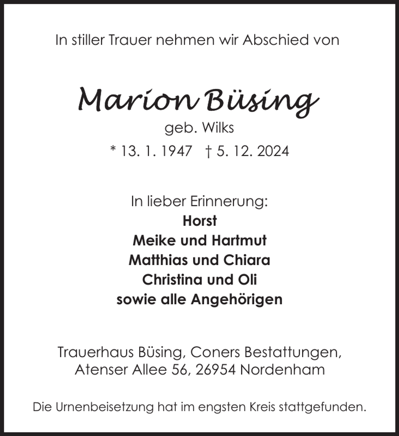 <p>In stiller Trauer nehmen wir Abschied von</p>
<p>geb. Wilks<br />* 13. 1. 1947 † 5. 12. 2024<br />In lieber Erinnerung:<br />Horst<br />Meike und Hartmut<br />Matthias und Chiara<br />Christina und Oli<br />sowie alle Angehörigen<br />Trauerhaus Büsing, Coners Bestattungen,<br />Atenser Allee 56, 26954 Nordenham<br />Die Urnenbeisetzung hat im engsten Kreis stattgefunden.</p>