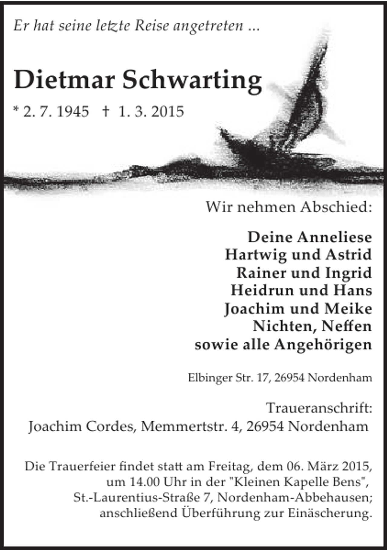 <p>Er hat seine le�te Reise angetreten ...</p><p>Dietmar Schwarting<br />* 2. 7. 1945 † 1. 3. 2015</p><p>Wir nehmen Abschied:<br />Deine Anneliese<br />Hartwig und Astrid<br />Rainer und Ingrid<br />Heidrun und Hans<br />Joachim und Meike<br />Nichten, Neﬀen<br />sowie alle Angehörigen<br />Elbinger Str. 17, 26954 Nordenham</p><p>Traueranschrift:<br />Joachim Cordes, Memmertstr. 4, 26954 Nordenham<br />Die Trauerfeier ﬁndet sta� am Freitag, dem 06. März 2015,<br />um 14.00 Uhr in der "Kleinen Kapelle Bens",<br />St.­Laurentius­Straße 7, Nordenham­Abbehausen;<br />anschließend Überführung zur Einäscherung.</p>