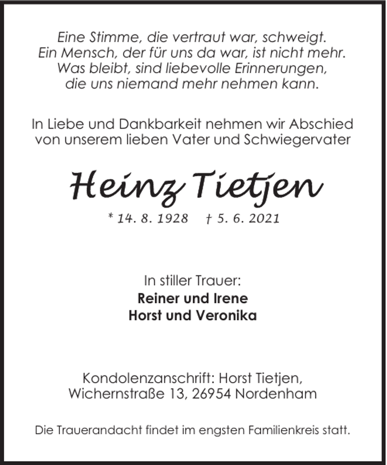 <p>Eine Stimme, die vertraut war, schweigt.<br />Ein Mensch, der für uns da war, ist nicht mehr.<br />Was bleibt, sind liebevolle Erinnerungen,<br />die uns niemand mehr nehmen kann.<br />In Liebe und Dankbarkeit nehmen wir Abschied<br />von unserem lieben Vater und Schwiegervater</p>
<p>* 14. 8. 1928</p>
<p>† 5. 6. 2021</p>
<p>In stiller Trauer:<br />Reiner und Irene<br />Horst und Veronika</p>
<p>Kondolenzanschrift: Horst Tietjen,<br />Wichernstraße 13, 26954 Nordenham<br />Die Trauerandacht findet im engsten Familienkreis statt.</p>