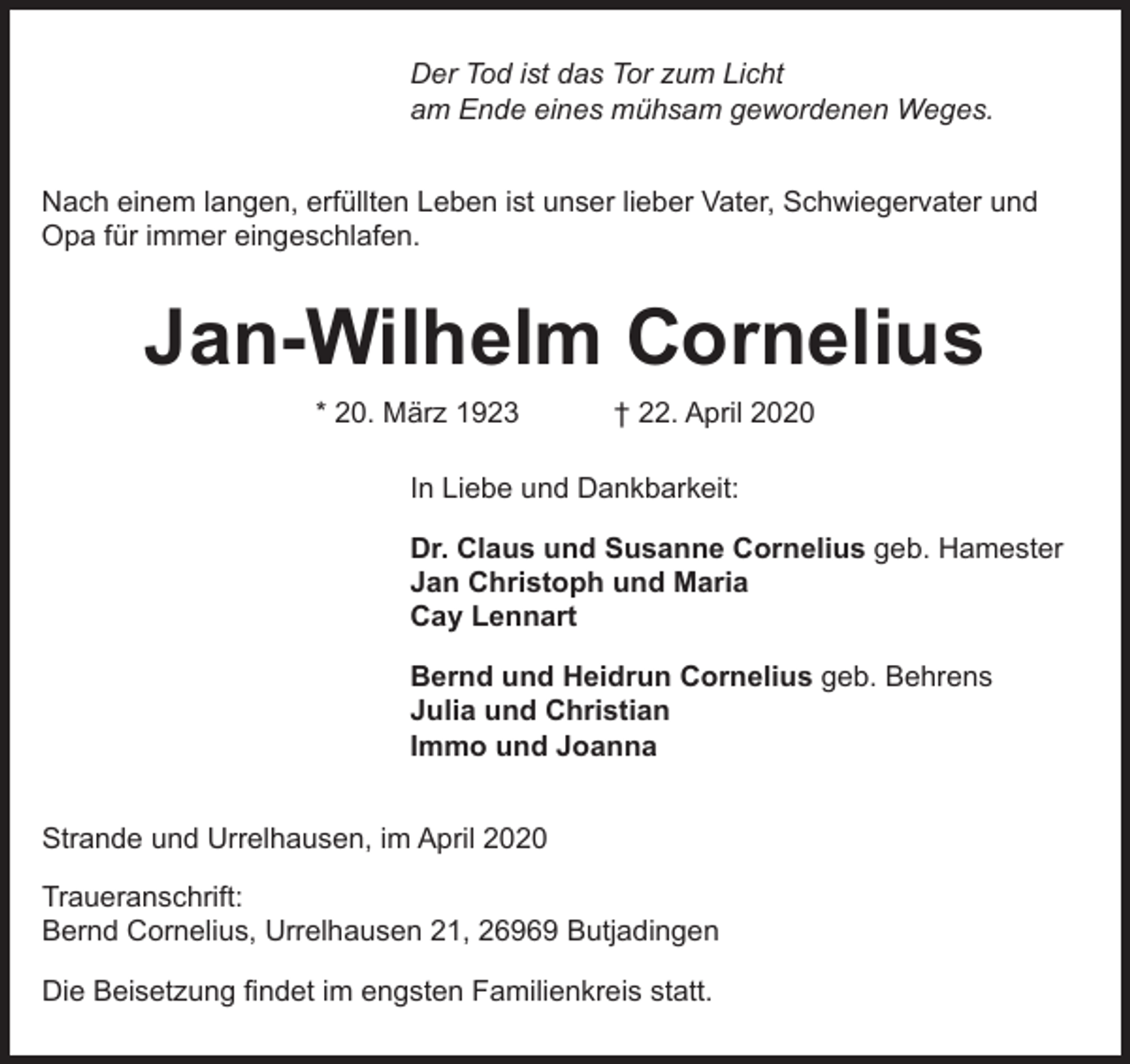 <p>Der Tod ist das Tor zum Licht<br />am Ende eines mühsam gewordenen Weges.<br />Nach einem langen, erfüllten Leben ist unser lieber Vater, Schwiegervater und<br />Opa für immer eingeschlafen.</p><p>Jan-Wilhelm Cornelius<br />* 20. März 1923</p><p>† 22. April 2020</p><p>In Liebe und Dankbarkeit:<br />Dr. Claus und Susanne Cornelius geb. Hamester<br />Jan Christoph und Maria<br />Cay Lennart<br />Bernd und Heidrun Cornelius geb. Behrens<br />Julia und Christian<br />Immo und Joanna<br />Strande und Urrelhausen, im April 2020<br />Traueranschrift:<br />Bernd Cornelius, Urrelhausen 21, 26969 Butjadingen<br />Die Beisetzung ﬁndet im engsten Familienkreis statt.</p>