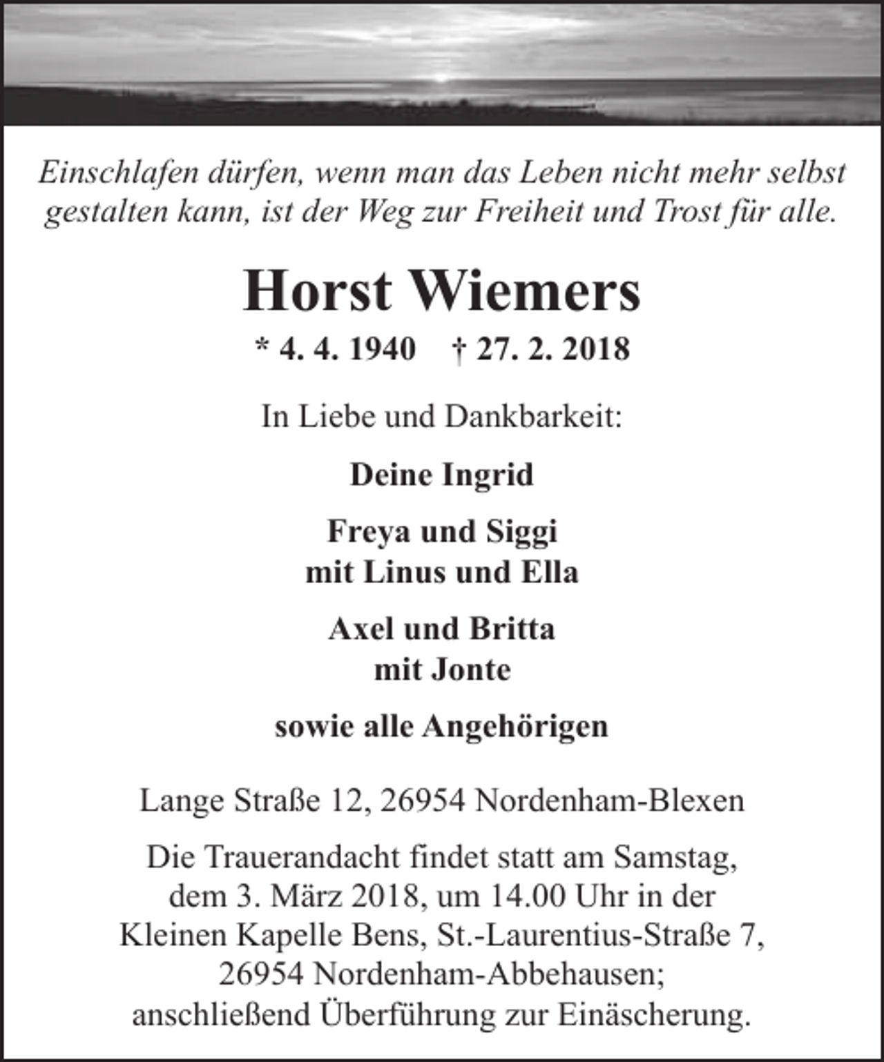 <p>Einschlafen dürfen, wenn man das Leben nicht mehr selbst<br />gestalten kann, ist der Weg zur Freiheit und Trost für alle.</p><p>Horst Wiemers<br />* 4. 4. 1940</p><p>† 27. 2. 2018</p><p>In Liebe und Dankbarkeit:<br />Deine Ingrid<br />Freya und Siggi<br />mit Linus und Ella<br />Axel und Britta<br />mit Jonte<br />sowie alle Angehörigen<br />Lange Straße 12, 26954 Nordenham-Blexen<br />Die Trauerandacht findet statt am Samstag,<br />dem 3. März 2018, um 14.00 Uhr in der<br />Kleinen Kapelle Bens, St.-Laurentius-Straße 7,<br />26954 Nordenham-Abbehausen;<br />anschließend Überführung zur Einäscherung.</p>