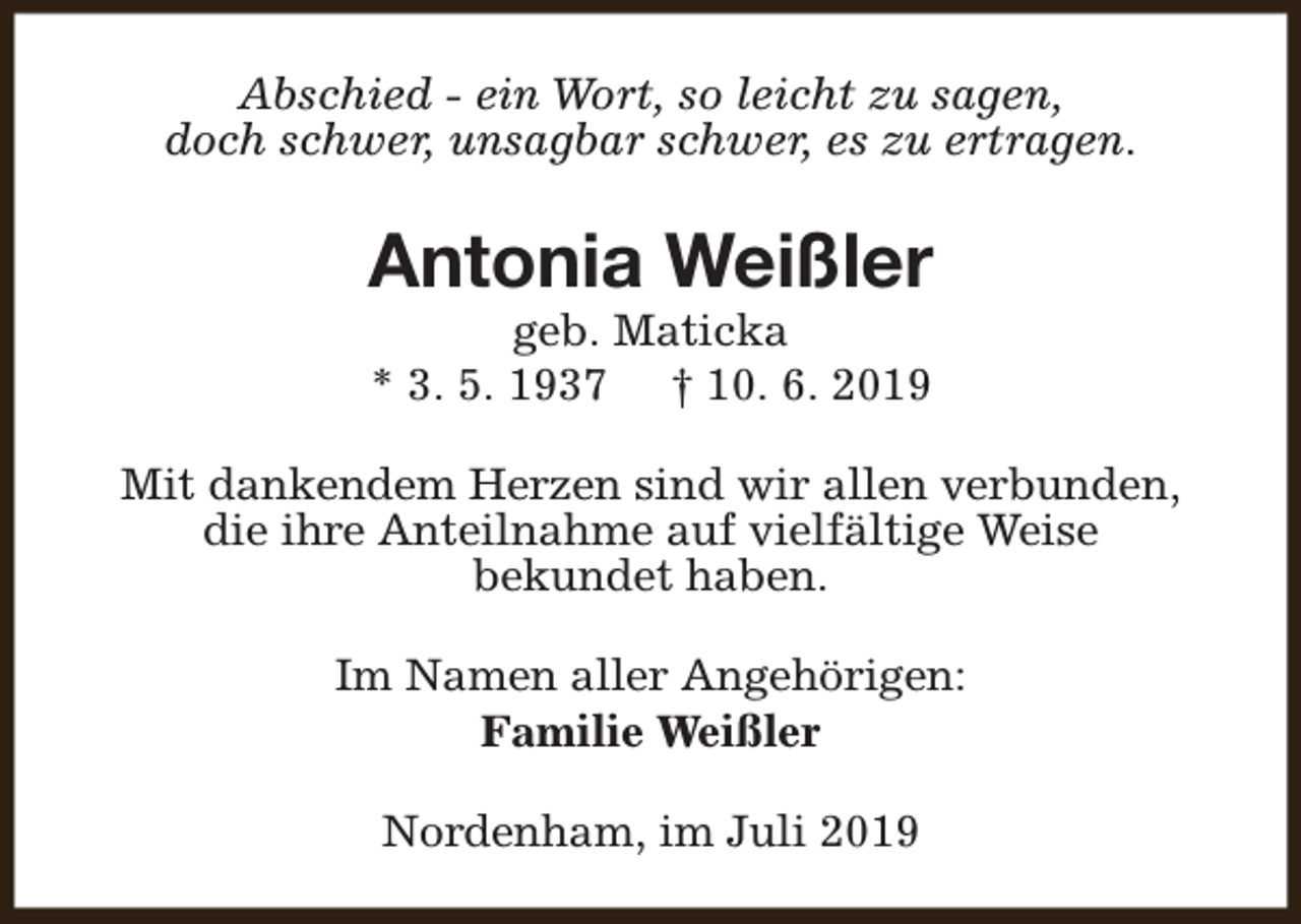 <p>Abschied - ein Wort, so leicht zu sagen,<br />doch schwer, unsagbar schwer, es zu ertragen.</p><p>Antonia Weißler<br />geb. Maticka<br />* 3. 5. 1937 † 10. 6. 2019</p><p>Mit dankendem Herzen sind wir allen verbunden,<br />die ihre Anteilnahme auf vielfältige Weise<br />bekundet haben.<br />Im Namen aller Angehörigen:<br />Familie Weißler<br />Nordenham, im Juli 2019</p>