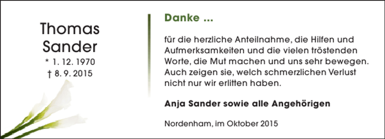 <p>Thomas<br />Sander<br />* 1. 12. 1970<br />† 8. 9. 2015</p><p>Danke ...<br />für die herzliche Anteilnahme, die Hilfen und<br />Aufmerksamkeiten und die vielen tröstenden<br />Worte, die Mut machen und uns sehr bewegen.<br />Auch zeigen sie, welch schmerzlichen Verlust<br />nicht nur wir erlitten haben.<br />Anja Sander sowie alle Angehörigen<br />Nordenham, im Oktober 2015</p>