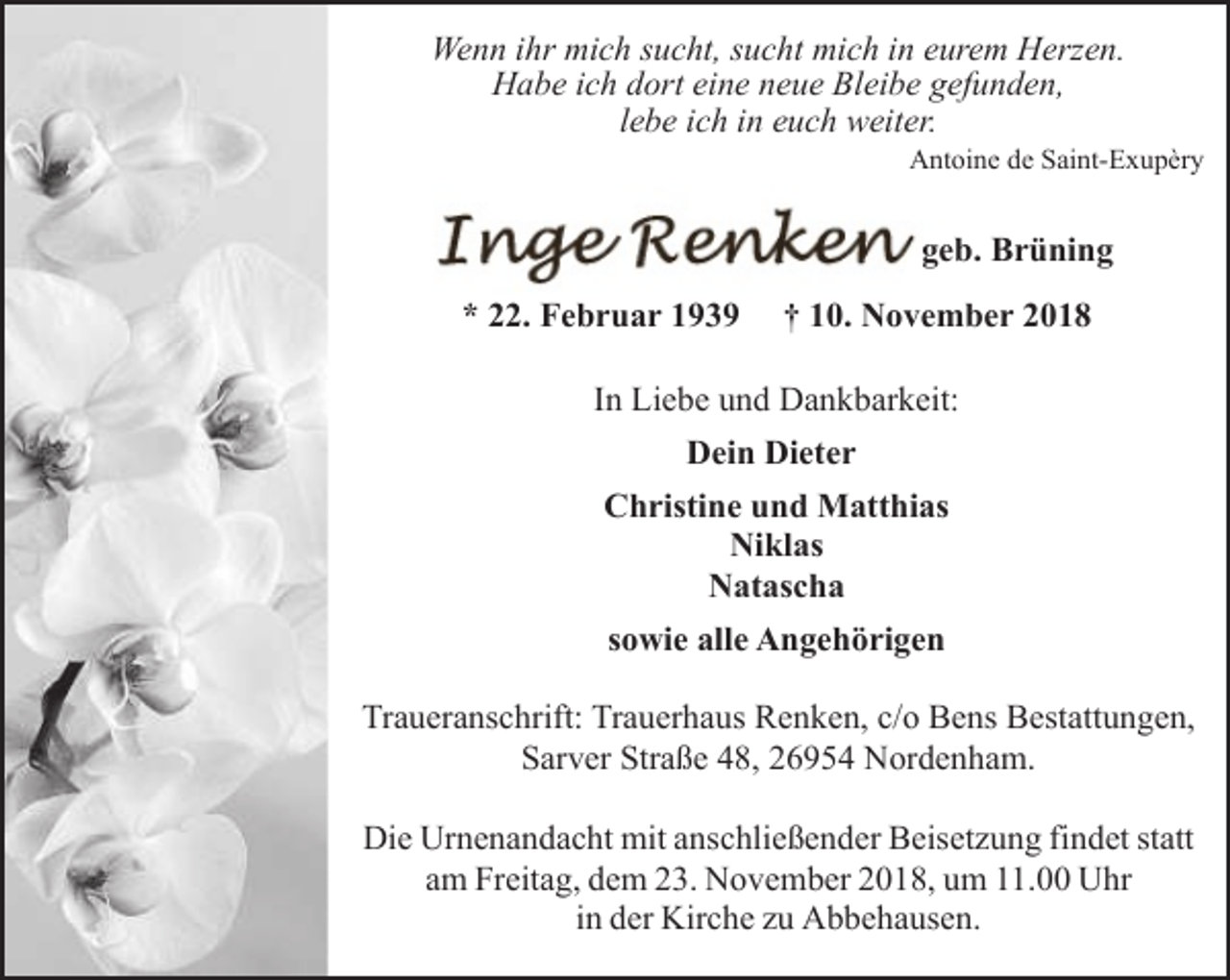 <p>Wenn ihr mich sucht, sucht mich in eurem Herzen.<br />Habe ich dort eine neue Bleibe gefunden,<br />lebe ich in euch weiter.</p><p>Antoine de Saint-Exupèry</p><p>geb. Brüning<br />* 22. Februar 1939</p><p>† 10. November 2018</p><p>In Liebe und Dankbarkeit:<br />Dein Dieter<br />Christine und Matthias<br />Niklas<br />Natascha<br />sowie alle Angehörigen<br />Traueranschrift: Trauerhaus Renken, c/o Bens Bestattungen,<br />Sarver Straße 48, 26954 Nordenham.<br />Die Urnenandacht mit anschließender Beisetzung findet statt<br />am Freitag, dem 23. November 2018, um 11.00 Uhr<br />in der Kirche zu Abbehausen.</p>