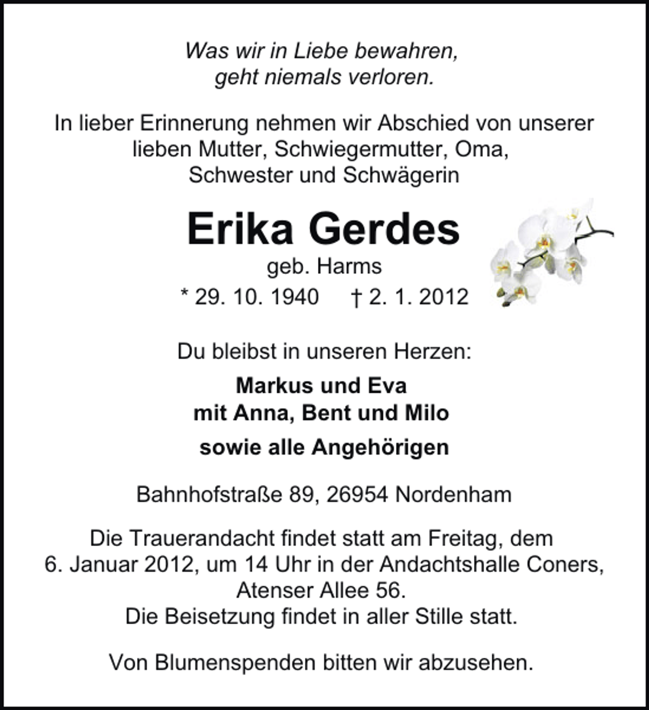 <p>Was wir in Liebe bewahren,<br />geht niemals verloren.<br />In lieber Erinnerung nehmen wir Abschied von unserer<br />lieben Mutter, Schwiegermutter, Oma,<br />Schwester und Schwägerin</p><p>Erika Gerdes<br />geb. Harms<br />* 29. 10. 1940 † 2. 1. 2012<br />Du bleibst in unseren Herzen:<br />Markus und Eva<br />mit Anna, Bent und Milo<br />sowie alle Angehörigen<br />Bahnhofstraße 89, 26954 Nordenham<br />Die Trauerandacht findet statt am Freitag, dem<br />6. Januar 2012, um 14 Uhr in der Andachtshalle Coners,<br />Atenser Allee 56.<br />Die Beisetzung findet in aller Stille statt.<br />Von Blumenspenden bitten wir abzusehen.</p>