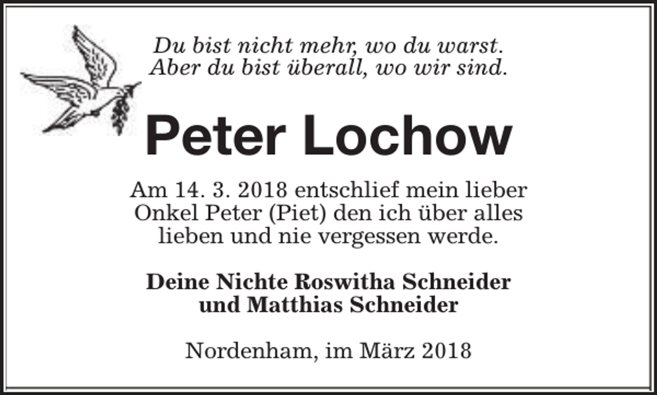 <p>Du bist nicht mehr, wo du warst.<br />Aber du bist überall, wo wir sind.</p><p>Peter Lochow<br />Am 14. 3. 2018 entschlief mein lieber<br />Onkel Peter (Piet) den ich über alles<br />lieben und nie vergessen werde.<br />Deine Nichte Roswitha Schneider<br />und Matthias Schneider<br />Nordenham, im März 2018</p>