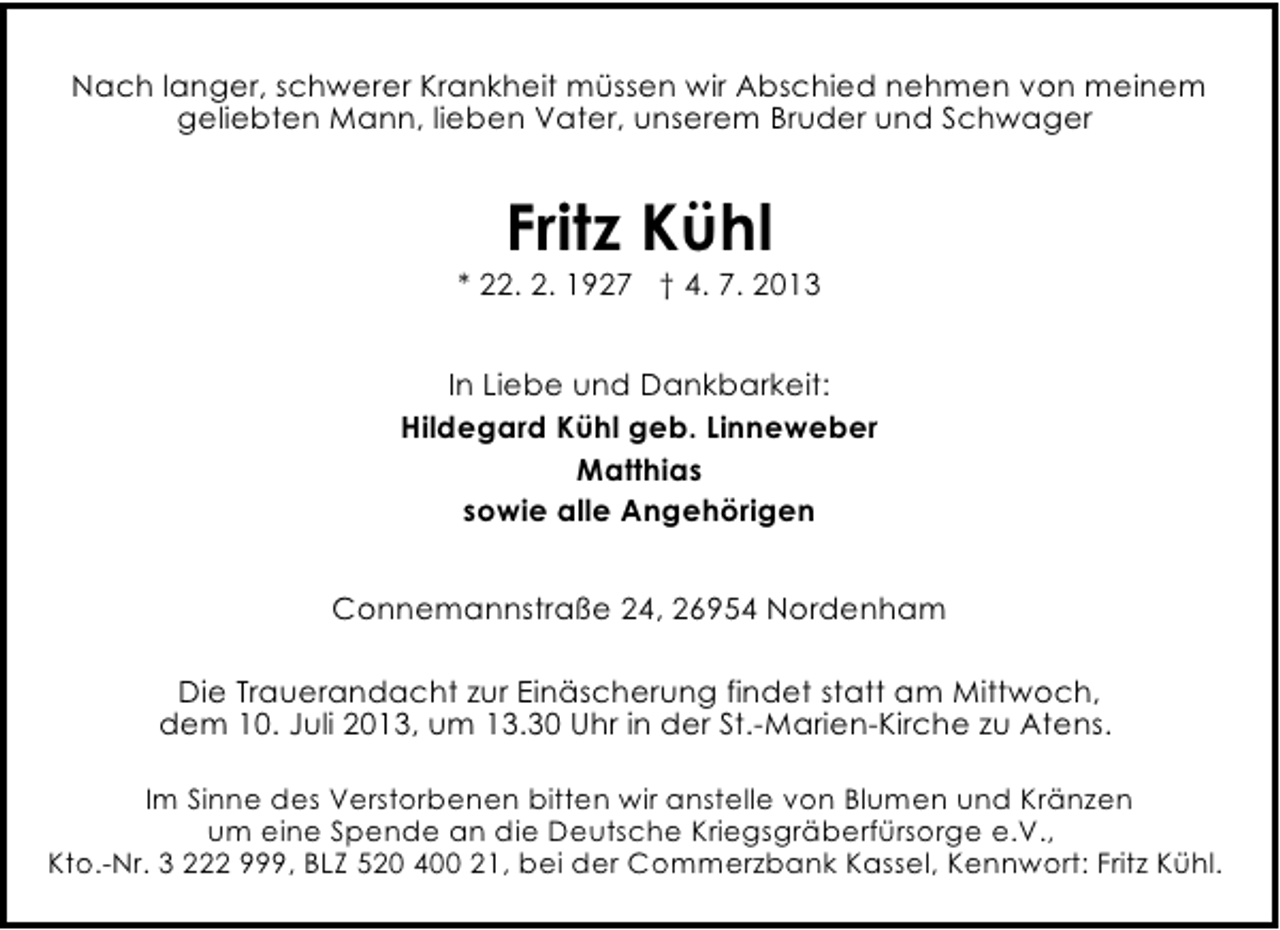 <p>Nach langer, schwerer Krankheit müssen wir Abschied nehmen von meinem<br />geliebten Mann, lieben Vater, unserem Bruder und Schwager</p><p>Fritz Kühl</p><p>* 22. 2. 1927 † 4. 7. 2013<br />In Liebe und Dankbarkeit:<br />Hildegard Kühl geb. Linneweber<br />Matthias<br />sowie alle Angehörigen<br />Connemannstraße 24, 26954 Nordenham<br />Die Trauerandacht zur Einäscherung findet statt am Mittwoch,<br />dem 10. Juli 2013, um 13.30 Uhr in der St.-Marien-Kirche zu Atens.<br />Im Sinne des Verstorbenen bitten wir anstelle von Blumen und Kränzen<br />um eine Spende an die Deutsche Kriegsgräberfürsorge e.V.,<br />Kto.-Nr. 3 222 999, BLZ 520 400 21, bei der Commerzbank Kassel, Kennwort: Fritz Kühl.</p>