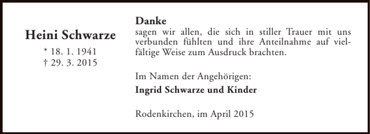 <p>Heini Schwarze<br />* 18. 1. 1941<br />† 29. 3. 2015</p><p>Danke</p><p>sagen wir allen, die sich in stiller Trauer mit uns<br />verbunden fühlten und ihre Anteilnahme auf vielfältige Weise zum Ausdruck brachten.<br />Im Namen der Angehörigen:<br />Ingrid Schwarze und Kinder<br />Rodenkirchen, im April 2015</p>