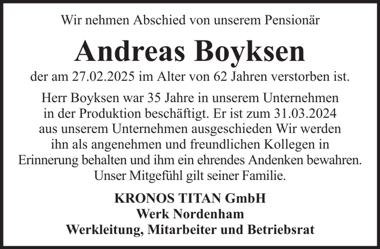 <p>Wir nehmen Abschied von unserem Pensionär</p><p>Andreas Boyksen<br />der am 27.02.2025 im Alter von 62 Jahren verstorben ist.<br />Herr Boyksen war 35 Jahre in unserem Unternehmen<br />in der Produktion beschäftigt. Er ist zum 31.03.2024<br />aus unserem Unternehmen ausgeschieden Wir werden<br />ihn als angenehmen und freundlichen Kollegen in<br />Erinnerung behalten und ihm ein ehrendes Andenken bewahren.<br />Unser Mitgefühl gilt seiner Familie.<br />KRONOS TITAN GmbH<br />Werk Nordenham<br />Werkleitung, Mitarbeiter und Betriebsrat</p>