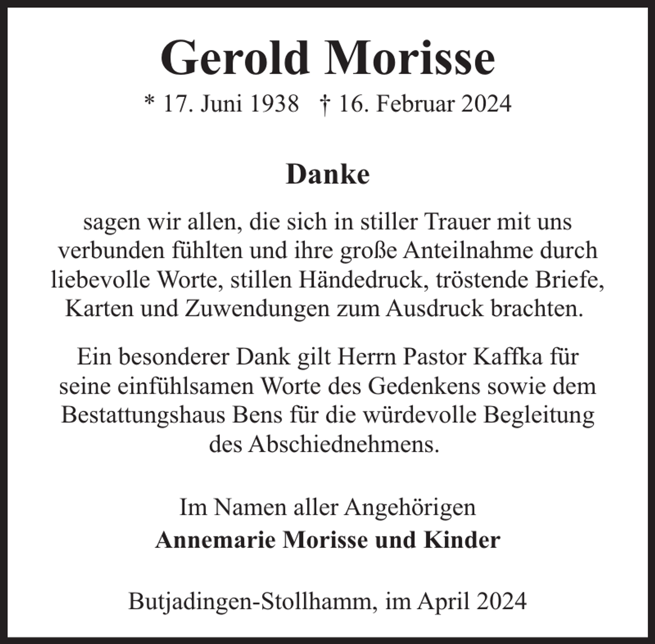 <p>Gerold Morisse</p><p>* 17. Juni 1938 † 16. Februar 2024</p><p>Danke<br />sagen wir allen, die sich in stiller Trauer mit uns<br />verbunden fühlten und ihre große Anteilnahme durch<br />liebevolle Worte, stillen Händedruck, tröstende Briefe,<br />Karten und Zuwendungen zum Ausdruck brachten.<br />Ein besonderer Dank gilt Herrn Pastor Kaffka für<br />seine einfühlsamen Worte des Gedenkens sowie dem<br />Bestattungshaus Bens für die würdevolle Begleitung<br />des Abschiednehmens.<br />Im Namen aller Angehörigen<br />Annemarie Morisse und Kinder<br />Butjadingen-Stollhamm, im April 2024</p>