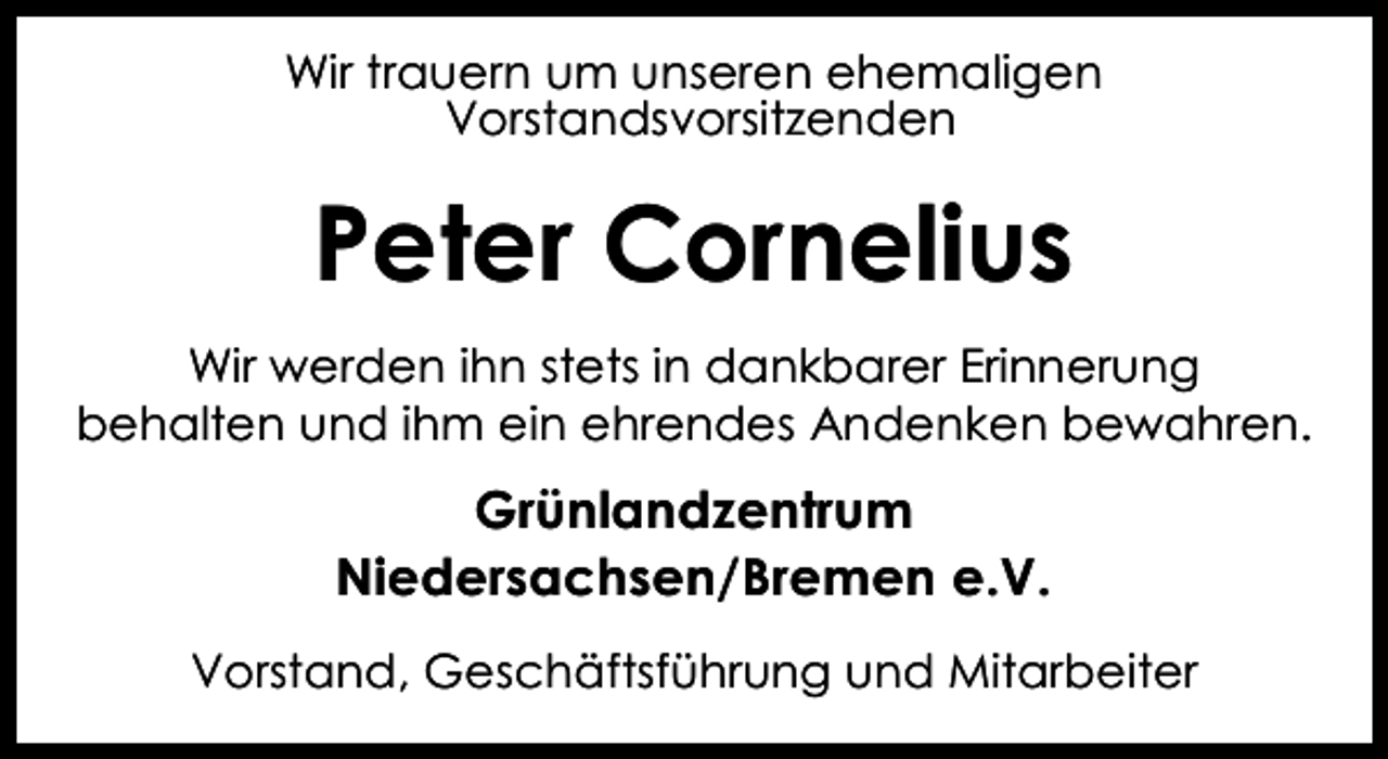 <p>Wir trauern um unseren ehemaligen<br />Vorstandsvorsitzenden</p><p>Peter Cornelius<br />Wir werden ihn stets in dankbarer Erinnerung<br />behalten und ihm ein ehrendes Andenken bewahren.</p><p>Grünlandzentrum<br />Niedersachsen/Bremen e.V.<br />Vorstand, Geschäftsführung und Mitarbeiter</p>