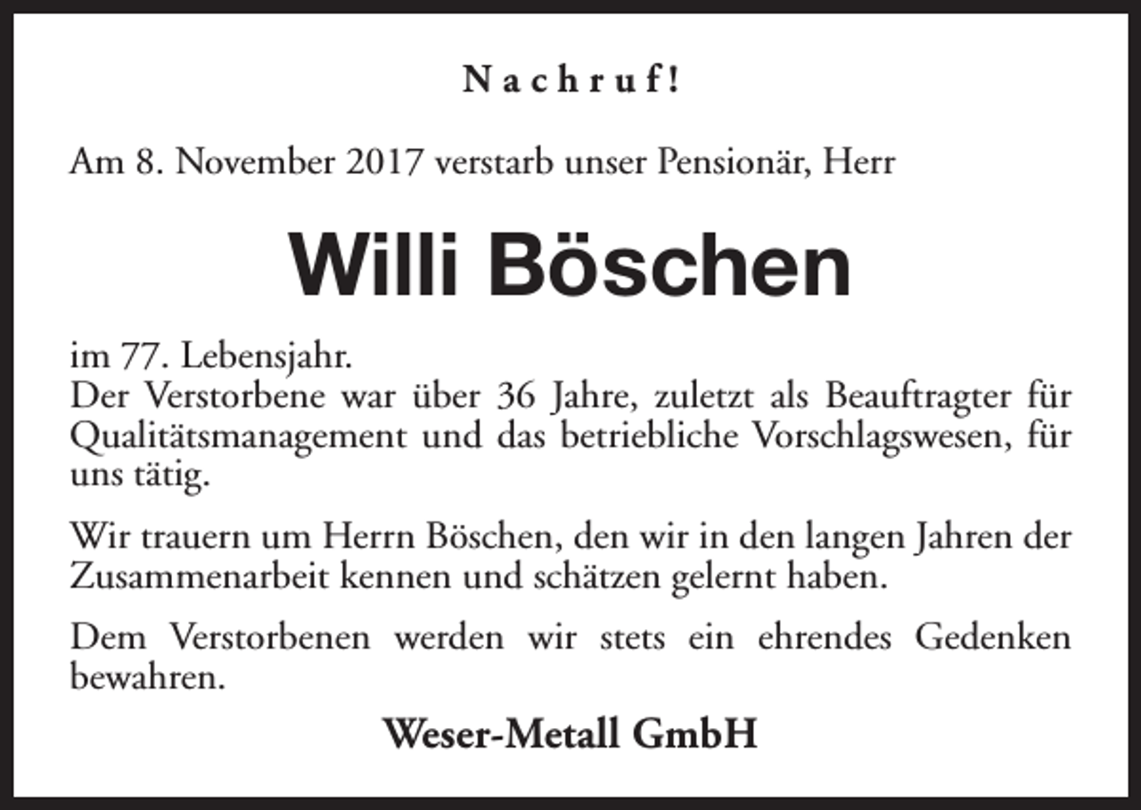<p>Nachruf!<br />Am 8. November 2017 verstarb unser Pensionär, Herr</p><p>Willi Böschen<br />im 77. Lebensjahr.<br />Der Verstorbene war über 36 Jahre, zuletzt als Beauftragter für<br />Qualitätsmanagement und das betriebliche Vorschlagswesen, für<br />uns tätig.<br />Wir trauern um Herrn Böschen, den wir in den langen Jahren der<br />Zusammenarbeit kennen und schätzen gelernt haben.<br />Dem Verstorbenen werden wir stets ein ehrendes Gedenken<br />bewahren.</p><p>Weser-Metall GmbH</p>