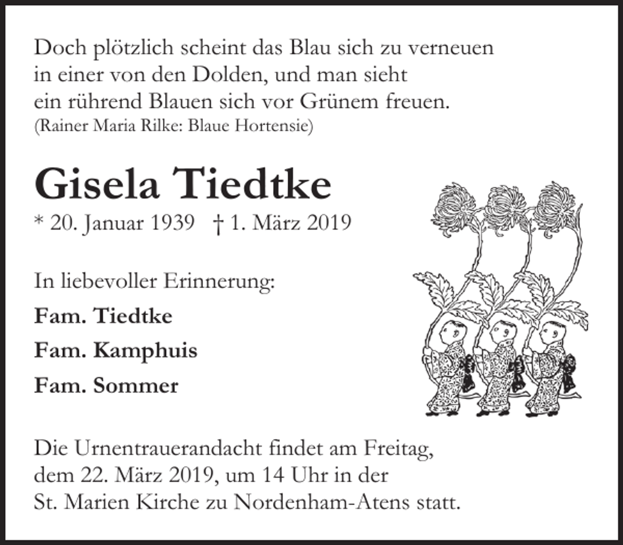 <p>Doch plötzlich scheint das Blau sich zu verneuen<br />in einer von den Dolden, und man sieht<br />ein rührend Blauen sich vor Grünem freuen.<br />(Rainer Maria Rilke: Blaue Hortensie)</p><p>Gisela Tiedtke</p><p>* 20. Januar 1939 † 1. März 2019<br />In liebevoller Erinnerung:<br />Fam. Tiedtke<br />Fam. Kamphuis<br />Fam. Sommer<br />Die Urnentrauerandacht findet am Freitag,<br />dem 22. März 2019, um 14 Uhr in der<br />St. Marien Kirche zu Nordenham-Atens statt.</p>