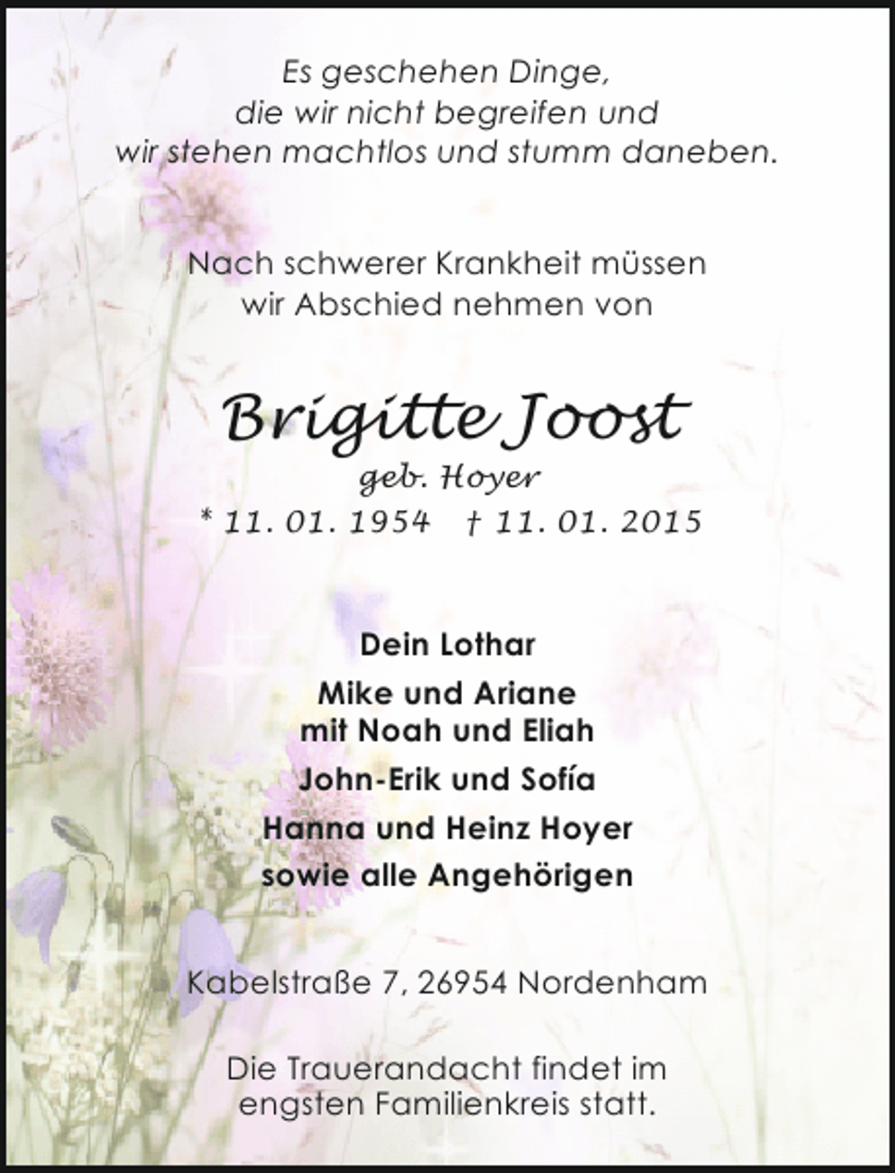 <p>Es geschehen Dinge,<br />die wir nicht begreifen und<br />wir stehen machtlos und stumm daneben.<br />Nach schwerer Krankheit müssen<br />wir Abschied nehmen von</p><p>Brigitte Joost</p><p>geb. Hoyer<br />* 11. 01. 1954 † 11. 01. 2015</p><p>Dein Lothar<br />Mike und Ariane<br />mit Noah und Eliah<br />John-Erik und Sofía<br />Hanna und Heinz Hoyer<br />sowie alle Angehörigen<br />Kabelstraße 7, 26954 Nordenham<br />Die Trauerandacht findet im<br />engsten Familienkreis statt.</p>
