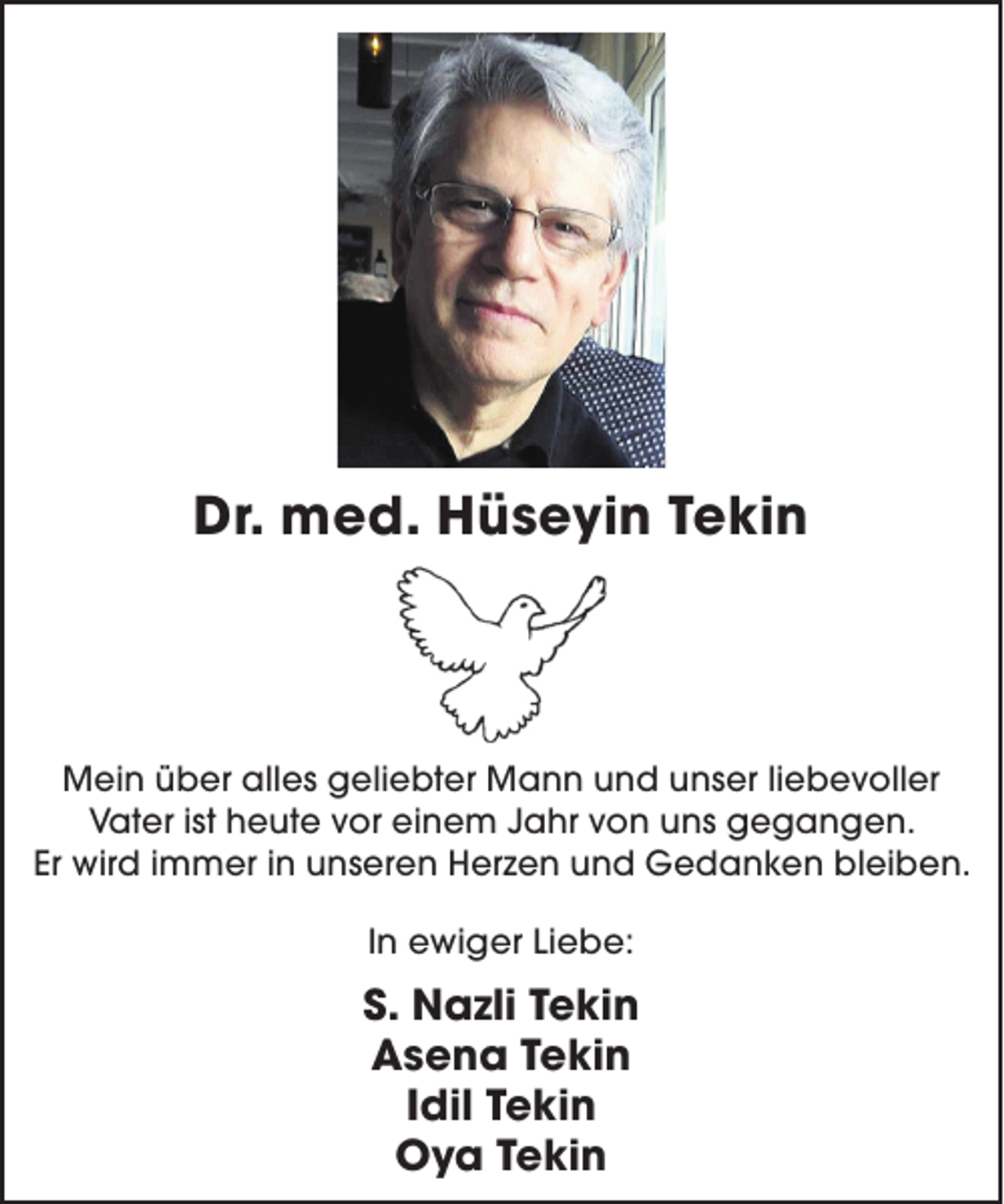 <p>Dr. med. Hüseyin Tekin</p><p>Mein über alles geliebter Mann und unser liebevoller<br />Vater ist heute vor einem Jahr von uns gegangen.<br />Er wird immer in unseren Herzen und Gedanken bleiben.<br />In ewiger Liebe:</p><p>S. Nazli Tekin<br />Asena Tekin<br />Idil Tekin<br />Oya Tekin</p>