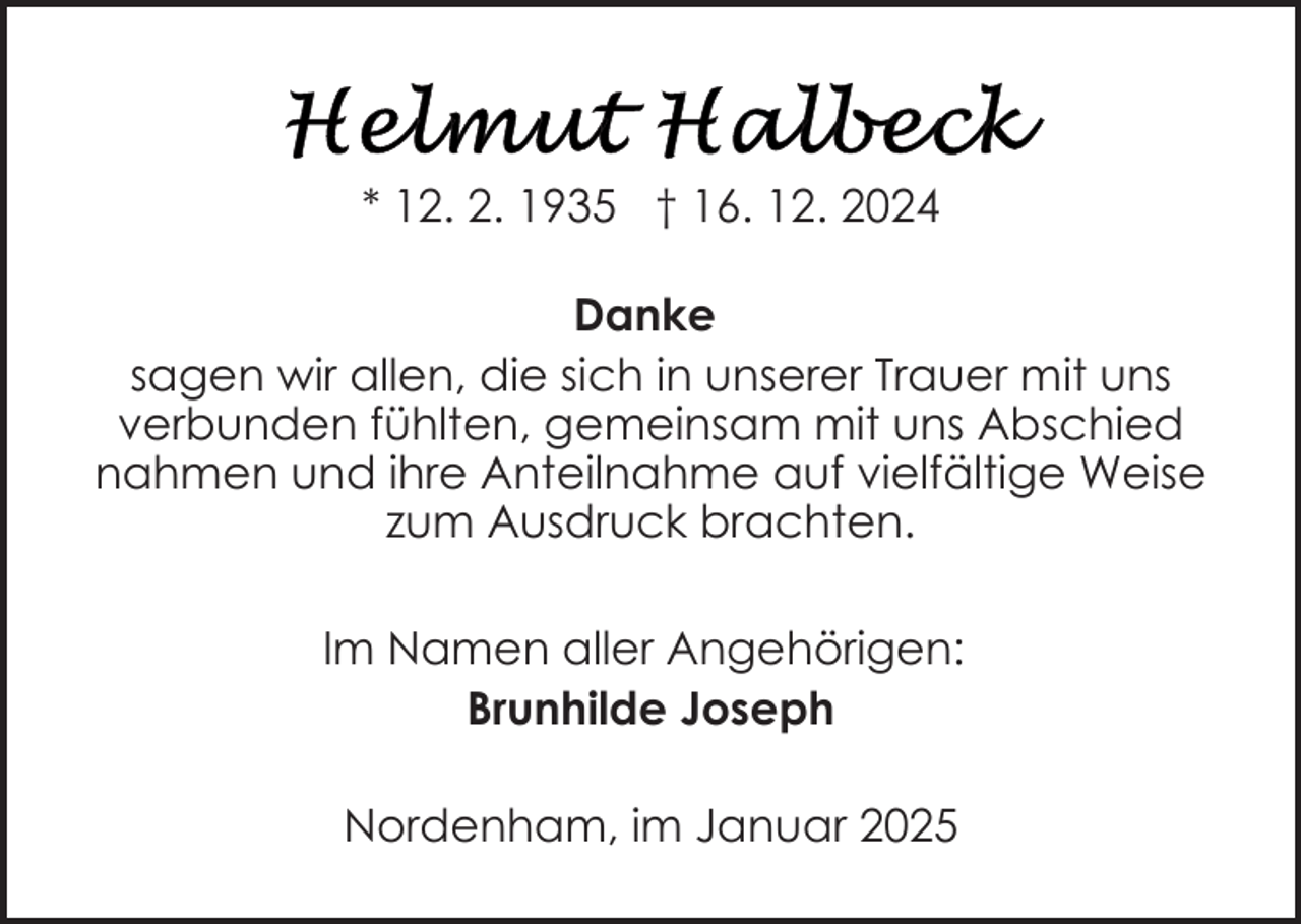 <p>* 12. 2. 1935 † 16. 12. 2024<br />Danke<br />sagen wir allen, die sich in unserer Trauer mit uns<br />verbunden fühlten, gemeinsam mit uns Abschied<br />nahmen und ihre Anteilnahme auf vielfältige Weise<br />zum Ausdruck brachten.<br />Im Namen aller Angehörigen:<br />Brunhilde Joseph<br />Nordenham, im Januar 2025</p>