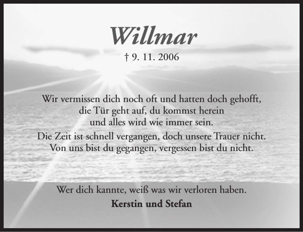 <p>Willmar<br />† 9. 11. 2006</p><p>Wir vermissen dich noch oft und hatten doch gehofft,<br />die Tür geht auf, du kommst herein<br />und alles wird wie immer sein.<br />Die Zeit ist schnell vergangen, doch unsere Trauer nicht.<br />Von uns bist du gegangen, vergessen bist du nicht.</p><p>Wer dich kannte, weiß was wir verloren haben.<br />Kerstin und Stefan</p>