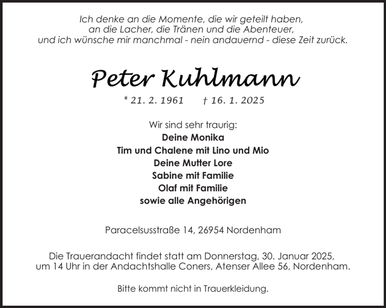 <p>Ich denke an die Momente, die wir geteilt haben,<br />an die Lacher, die Tränen und die Abenteuer,<br />und ich wünsche mir manchmal - nein andauernd - diese Zeit zurück.</p>
<p>* 21. 2. 1961</p>
<p>† 16. 1. 2025</p>
<p>Wir sind sehr traurig:<br />Deine Monika<br />Tim und Chalene mit Lino und Mio<br />Deine Mutter Lore<br />Sabine mit Familie<br />Olaf mit Familie<br />sowie alle Angehörigen<br />Paracelsusstraße 14, 26954 Nordenham<br />Die Trauerandacht findet statt am Donnerstag, 30. Januar 2025,<br />um 14 Uhr in der Andachtshalle Coners, Atenser Allee 56, Nordenham.<br />Bitte kommt nicht in Trauerkleidung.</p>